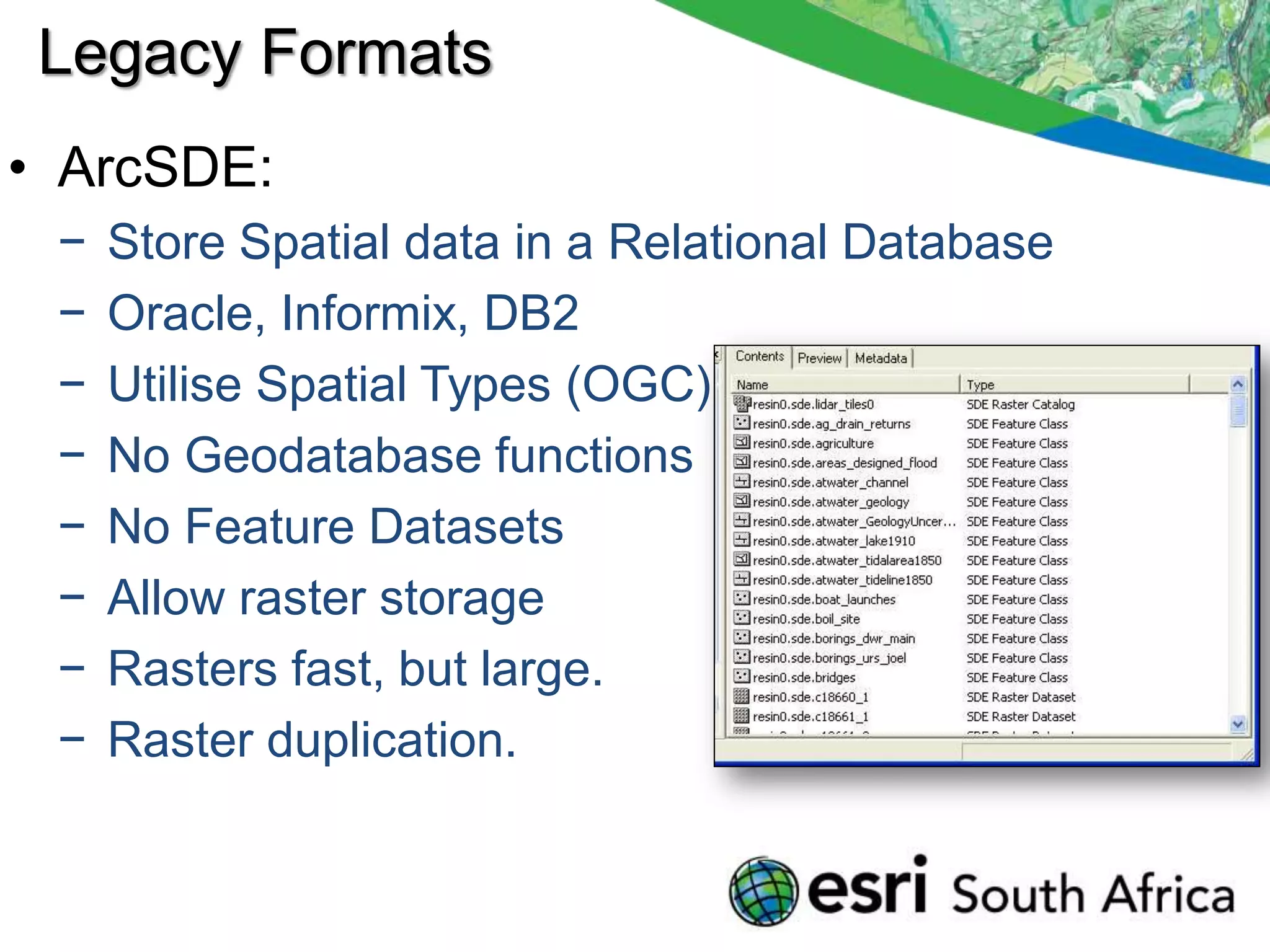 Legacy Formats
• ArcSDE:
 −   Store Spatial data in a Relational Database
 −   Oracle, Informix, DB2
 −   Utilise Spatial Types (OGC)
 −   No Geodatabase functions
 −   No Feature Datasets
 −   Allow raster storage
 −   Rasters fast, but large.
 −   Raster duplication.
 