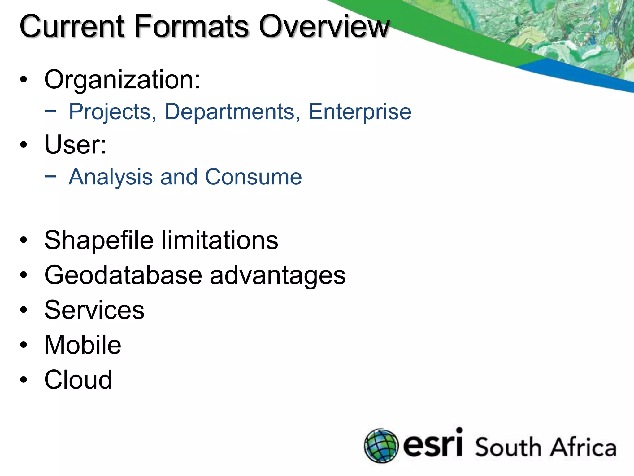 Current Formats Overview
• Organization:
    − Projects, Departments, Enterprise
• User:
    − Analysis and Consume

•   Shapefile limitations
•   Geodatabase advantages
•   Services
•   Mobile
•   Cloud
 