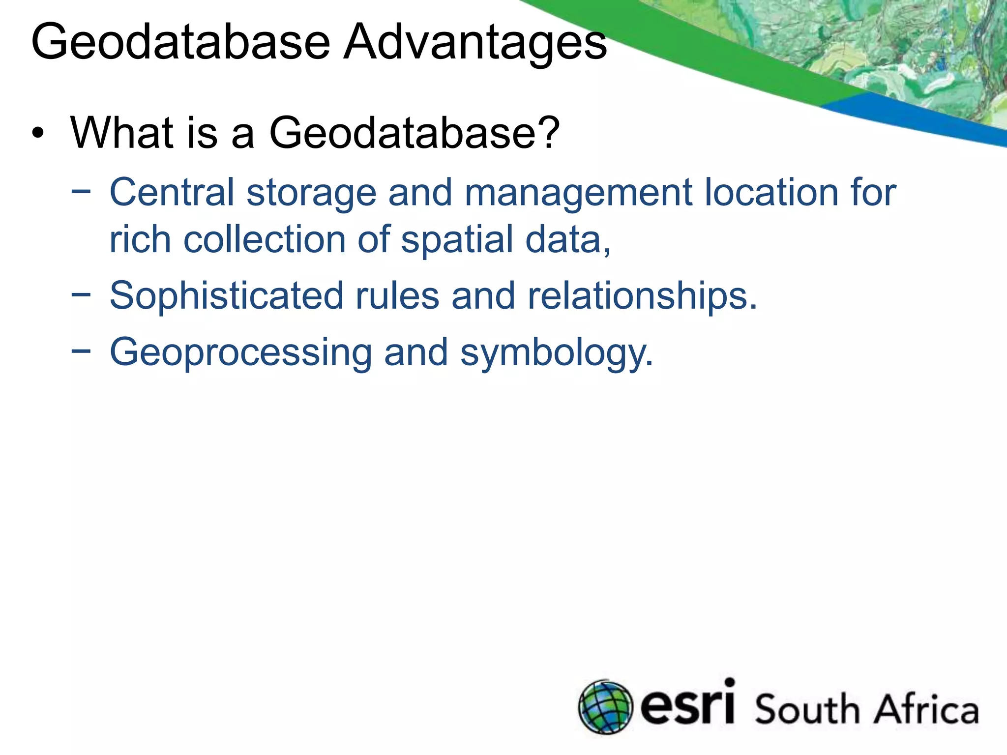Geodatabase Advantages
• What is a Geodatabase?
 − Central storage and management location for
   rich collection of spatial data,
 − Sophisticated rules and relationships.
 − Geoprocessing and symbology.
 