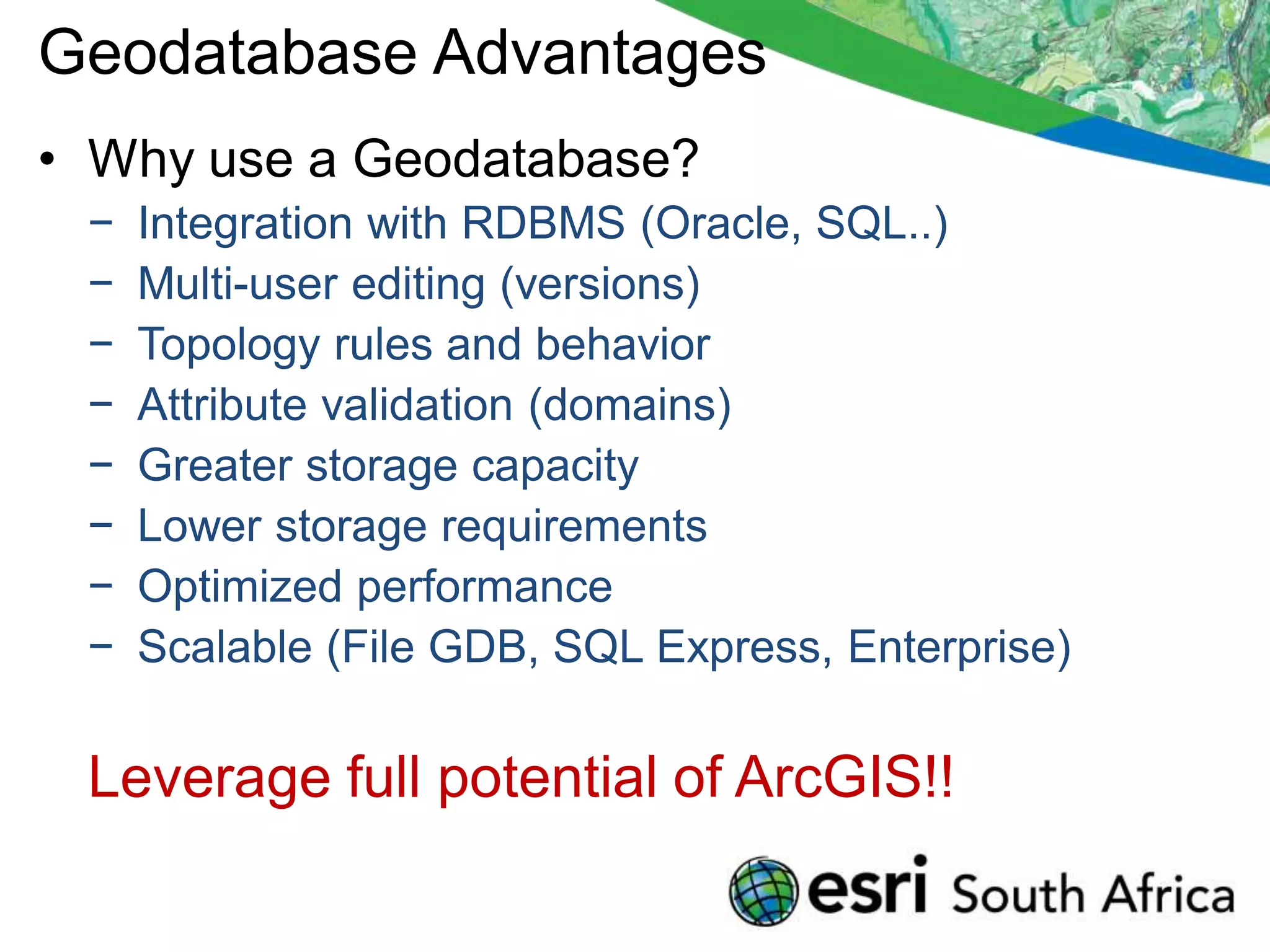 Geodatabase Advantages
• Why use a Geodatabase?
 −   Integration with RDBMS (Oracle, SQL..)
 −   Multi-user editing (versions)
 −   Topology rules and behavior
 −   Attribute validation (domains)
 −   Greater storage capacity
 −   Lower storage requirements
 −   Optimized performance
 −   Scalable (File GDB, SQL Express, Enterprise)

 Leverage full potential of ArcGIS!!
 