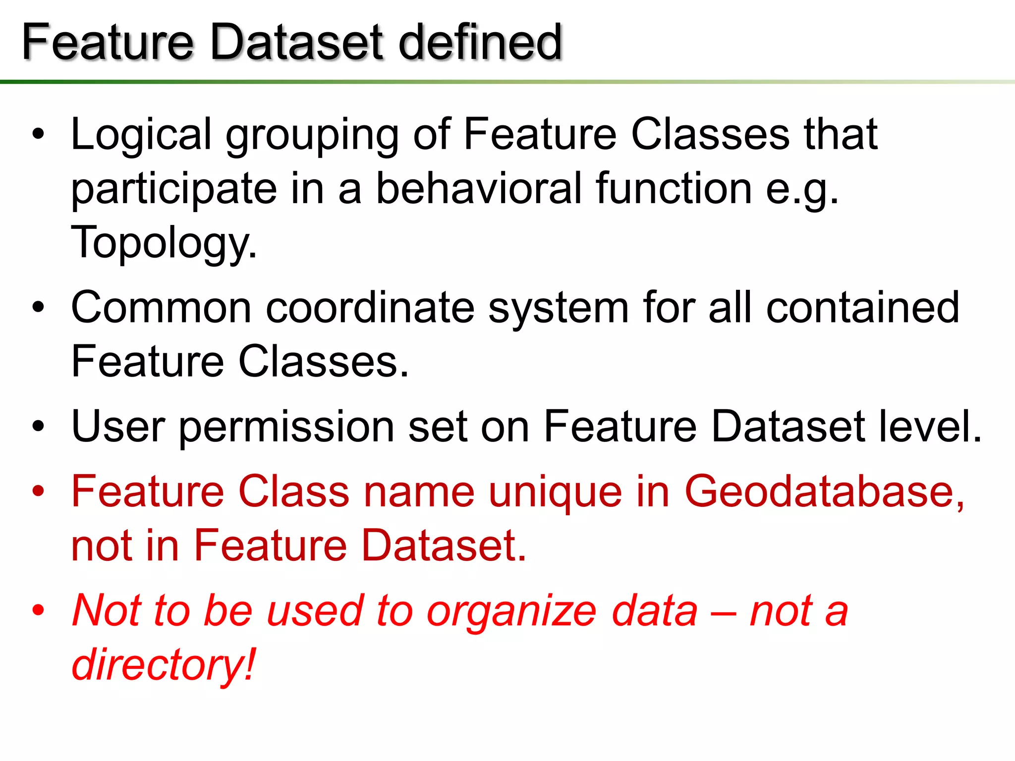 Feature Dataset defined
• Logical grouping of Feature Classes that
  participate in a behavioral function e.g.
  Topology.
• Common coordinate system for all contained
  Feature Classes.
• User permission set on Feature Dataset level.
• Feature Class name unique in Geodatabase,
  not in Feature Dataset.
• Not to be used to organize data – not a
  directory!
 