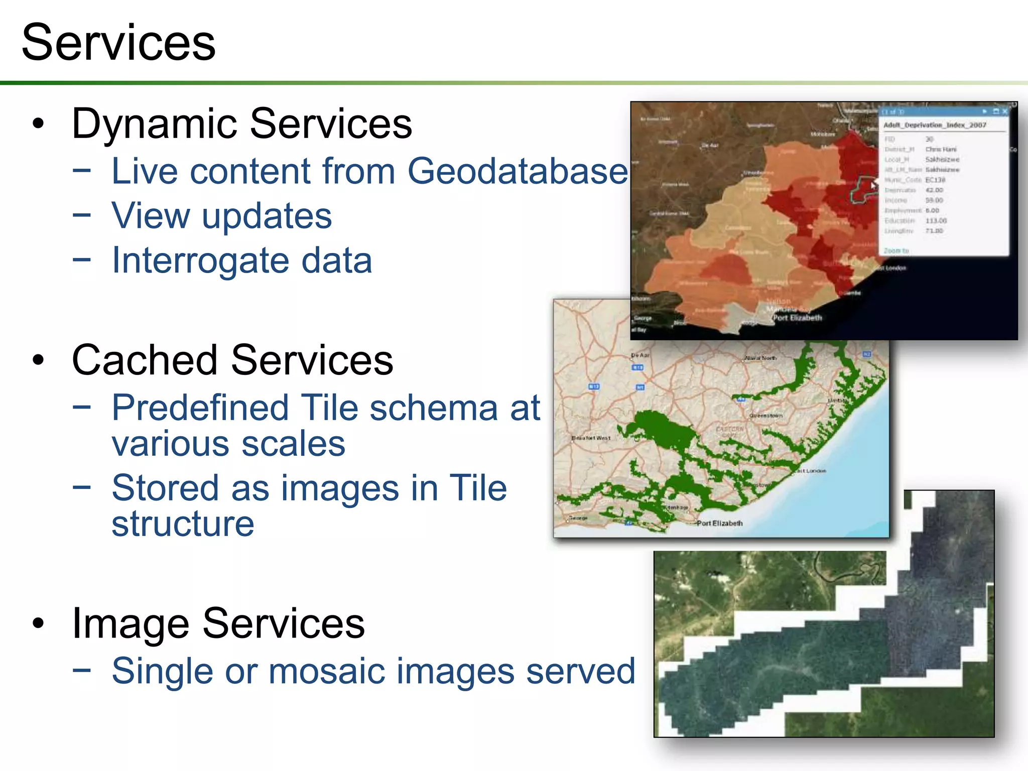 Services
• Dynamic Services
  − Live content from Geodatabase
  − View updates
  − Interrogate data

• Cached Services
  − Predefined Tile schema at
    various scales
  − Stored as images in Tile
    structure

• Image Services
  − Single or mosaic images served
 