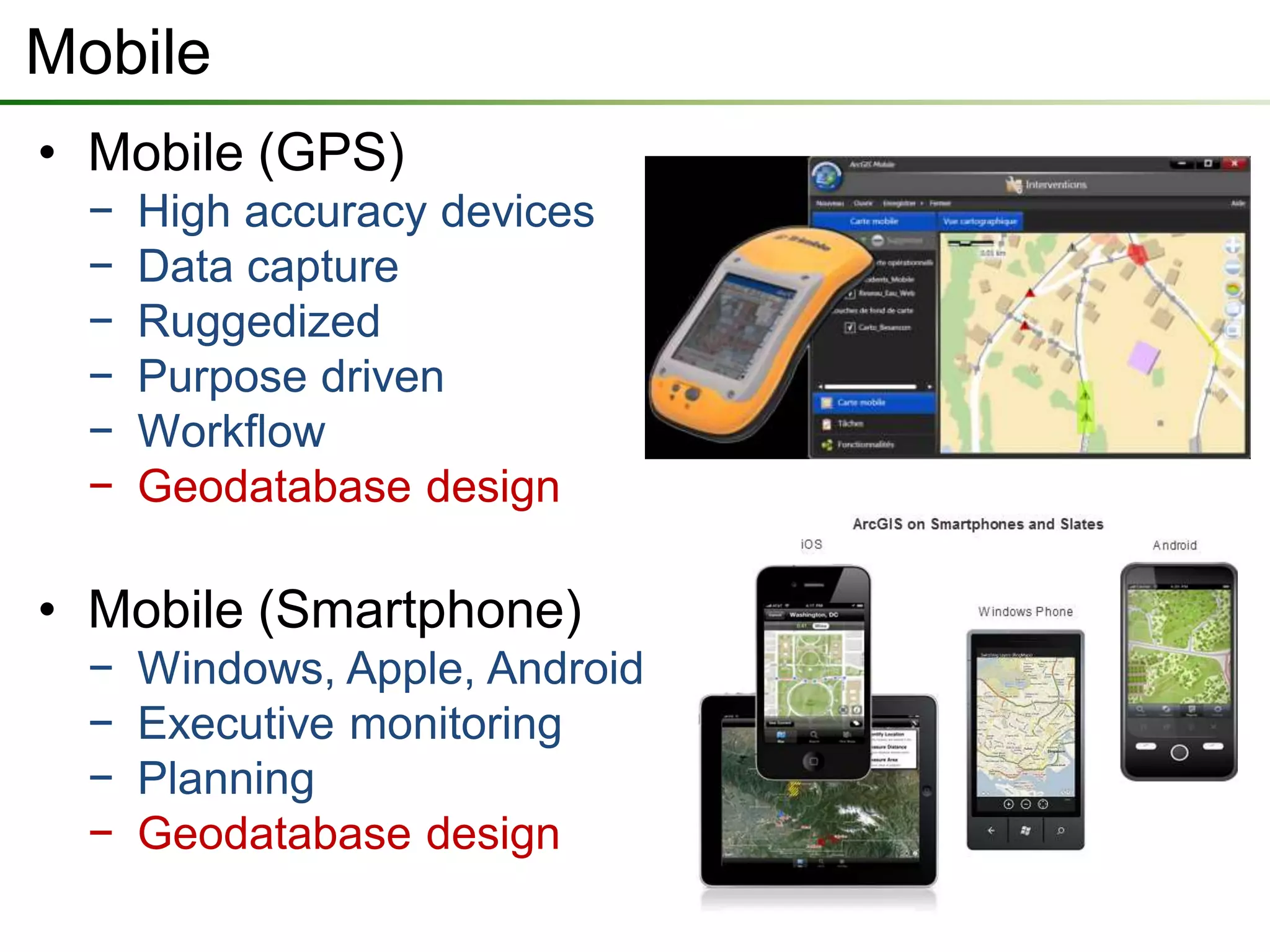 Mobile
• Mobile (GPS)
  −   High accuracy devices
  −   Data capture
  −   Ruggedized
  −   Purpose driven
  −   Workflow
  −   Geodatabase design

• Mobile (Smartphone)
  −   Windows, Apple, Android
  −   Executive monitoring
  −   Planning
  −   Geodatabase design
 