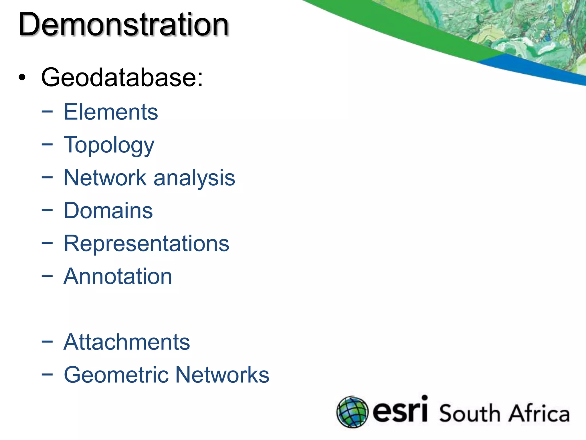 Demonstration
• Geodatabase:
 −   Elements
 −   Topology
 −   Network analysis
 −   Domains
 −   Representations
 −   Annotation

 − Attachments
 − Geometric Networks
 