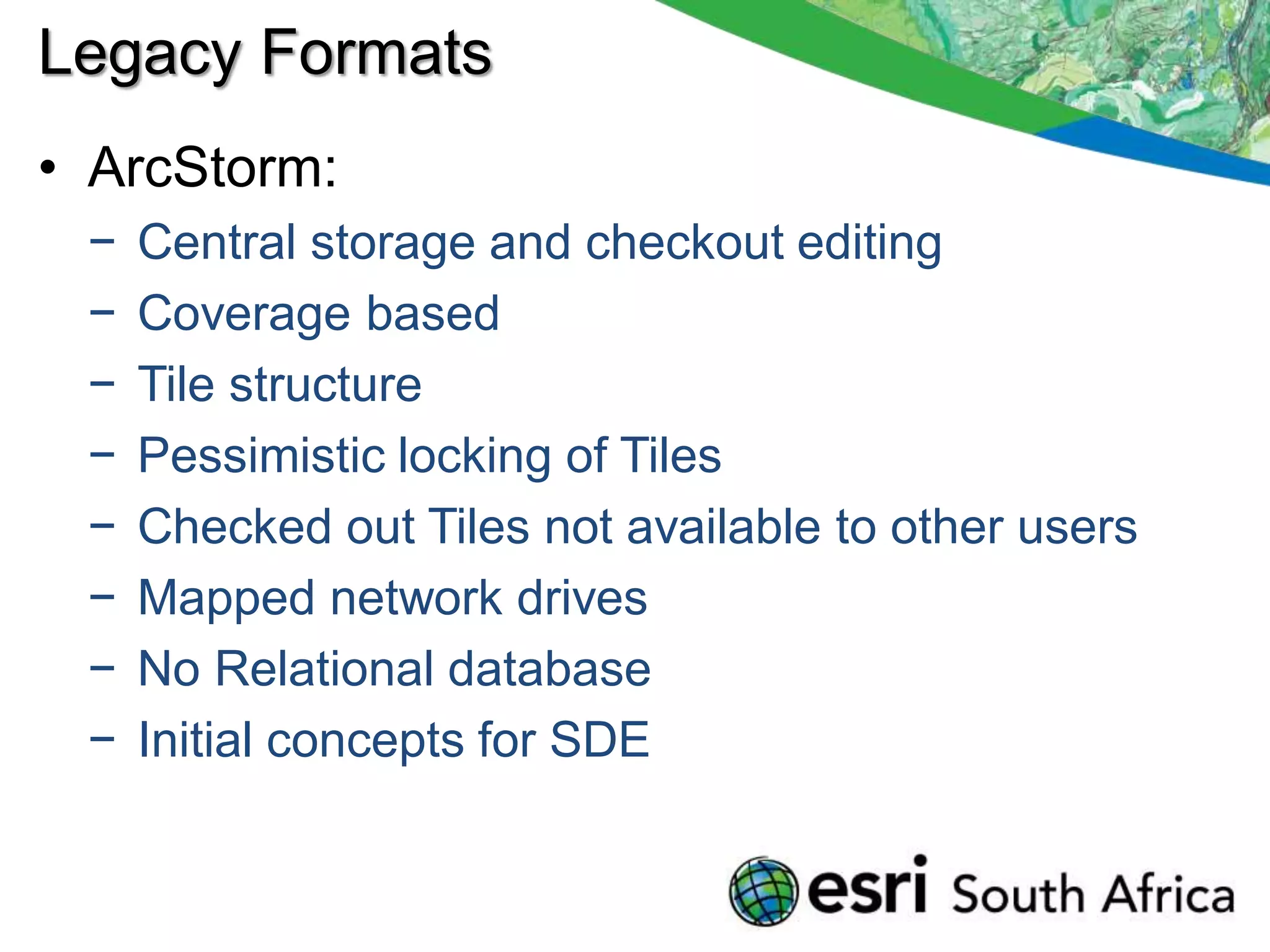 Legacy Formats
• ArcStorm:
 −   Central storage and checkout editing
 −   Coverage based
 −   Tile structure
 −   Pessimistic locking of Tiles
 −   Checked out Tiles not available to other users
 −   Mapped network drives
 −   No Relational database
 −   Initial concepts for SDE
 