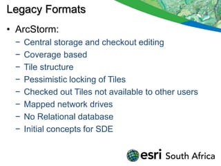 Legacy Formats
• ArcStorm:
 −   Central storage and checkout editing
 −   Coverage based
 −   Tile structure
 −   Pessimistic locking of Tiles
 −   Checked out Tiles not available to other users
 −   Mapped network drives
 −   No Relational database
 −   Initial concepts for SDE
 