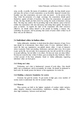 120 Indian Philosophy and Business Ethics: A Review
army, an ally, or profits. By means of conciliation and gifts, the king should secure
and enjoy the services of such corporations as are favorably disposed towards him.
Kautilya says that corporations can serve only one master – in the person of the
king. Under the protection of a single sovereign, the corporations should guard
themselves against all kinds of treachery. But where the corporations are opposed
to him, the king should put them down by sowing the seeds of dissension among
them. The king may achieve this by providing help to the minority party or faction
(within the corporation) with men and money and setting them against the majority
party or faction. As regards the chief of the corporation (the chief executive
officer?!), he should endear himself to the people by leading a virtuous life,
controlling his passions, and by pursuing that course of action which is liked by all
those who are his followers.
3.4 Individual ethics in Indian ethos
Indian philosophy elucidates in detail about the ethical character of man. Every
man should try to incorporate these ethical codes. If every individual follows a
moral life then any organization can uphold utmost ethics. A man of character
strives to practice Truth, non-stealing, fearlessness and such other vows. He is ready
to give up his life, but not truth. He is prepared to die, but will not kill. He is willing
to accept suffering, but not inflict it on others. He does not steal, not takes bribes.
He does not waste his time or that of others, goes on doing his duty fearlessly. Below
a brief account of the basic principles found in Indian philosophy regarding
individual ethics are been given.
3.4.1 Doing one’s duty
Performing one’s duty is fundamental concept of work ethics. One should
fulfill one’s commitment and be accountable for results. He should be dedicated to
hard work. He should protect the interest of the organization he works for.
3.4.2 Building a character foundation for society
Everyone has goal for society. To get society in high gear, every member of
society needs to understand the role for societal wellness.
3.4.3 Honesty
Wise persons are held to the highest standards of conduct which includes
ethics, integrity, character, trustworthiness, truthfulness, morality, rightness. They
show high consistency between word and deed.
 
