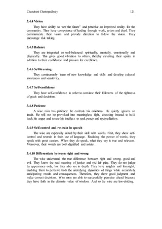 Chandrani Chattopadhyay 121
3.4.4 Vision
They have ability to “see the future” and perceive an improved reality for the
community. They have competence of leading through work, action and deed. They
communicate their vision and provide direction to follow the vision. They
encourage risk taking.
3.4.5 Balance
They are integrated or well-balanced spiritually, mentally, emotionally and
physically. This gives good vibration to others, thereby elevating their spirits in
addition to their confidence and passion for excellence.
3.4.6 Self-learning
They continuously learn of new knowledge and skills and develop cultural
awareness and sensitivity.
3.4.7 Self-confidence
They have self-confidence in order to convince their followers of the rightness
of goals and decisions.
3.4.8 Patience
A wise man has patience; he controls his emotions. He quietly ignores an
insult. He will not be provoked into meaningless fight, choosing instead to hold
back his anger and to use his intellect to seek peace and reconciliation.
3.4.9 Self-control and restrain in speech
The wise are especially noted by their skill with words. First, they show self-
control and restrain in their use of language. Realizing the power of words, they
speak with great caution. When they do speak, what they say is true and relevant.
Moreover, their words are both dignified and astute.
3.4.10 Differentiate between right and wrong
The wise understand the true difference between right and wrong, good and
evil. They know the real meaning of justice and red fair play. They do not judge
by appearance only, but they also see in depth. They have insights and foresight,
enabling them to perceive both the underlying dynamics of things while accurately
anticipating results and consequences. Therefore, they show good judgment and
make correct decisions. Wise men are able to successfully perceive ahead because
they have faith in the ultimate value of wisdom. And so the wise are law-abiding.
 