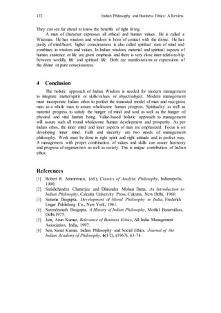 122 Indian Philosophy and Business Ethics: A Review
They can see far ahead to know the benefits of right living.
A man of character expresses all ethical and human values. He is called a
Wiseman. He has wisdom and wisdom is born of contact with the divine. He has
purity of mind/heart; higher consciousness is also called spiritual state of mind and
combines in wisdom and values. In Indian wisdom, material and spiritual aspects of
human existence or life are given emphasis and there is very close inter-relationship
between worldly life and spiritual life. Both are manifestations or expressions of
the divine or pure consciousness.
4 Conclusion
The holistic approach of Indian Wisdom is needed for modern management
to integrate matter/spirit or skills/values or object/subject. Modern management
must incorporate Indian ethos to perfect the truncated model of man and recognize
man as a whole man to assure wholesome human progress. Spirituality as well as
material progress to satisfy the hunger of mind and soul as well as the hunger of
physical and vital human being. Value-based holistic approach to management
will assure such all round wholesome human development and prosperity. As per
Indian ethos, the inner mind and inner aspects of man are emphasized. Focus is on
developing inner mind. Faith and sincerity are two needs of management
philosophy. Work must be done in right spirit and right attitude and in perfect way.
A management with proper combination of values and skills can assure harmony
and progress of organization as well as society. This is unique contribution of Indian
ethos.
References
[1] Robert R. Ammerman, (ed.), Classics of Analytic Philosophy, Indianapolis,
1990.
[2] Satishchandra Chatterjee and Dhirendra Mohan Datta, An Introduction to
Indian Philosophy, Calcutta University Press, Calcutta, New Delhi, 1960.
[3] Surama Dasgupta, Development of Moral Philosophy in India, Frederick
Ungar Publishing Co., New York, 1961.
[4] Surendranath Dasgupta, A History of Indian Philosophy, Motilal Banarsidass,
Delhi,1975.
[5] Jain, Arun Kumar, Relevance of Business Ethics, All India Management
Association, India, 1997.
[6] Sen, Sanat Kumar, Indian Philosophy and Social Ethics, Journal of the
Indian Academy of Philosophy, 6(1/2), (1967), 63-74.
 