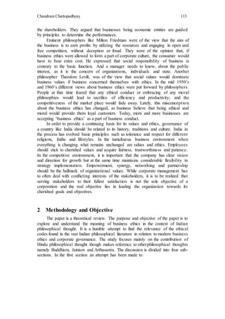 Chandrani Chattopadhyay 113
the shareholders. They argued that businesses being economic entities are guided
by principles to determine the performances.
Eminent philosophers like Milton Friedman were of the view that the aim of
the business is to earn profits by utilizing the resources and engaging in open and
free competition, without deception or fraud. They were of the opinion that, if
business ethics were allowed to form a part of corporate culture, the consumer would
have to bear extra cost. He expressed that social responsibility of business is
contrary to the basic function. And a manager needs to know, about the public
interest, as it is the concern of organizations, individuals and state. Another
philosopher Theodore Levilt, was of the view that social values would dominate
business values if business concerned themselves with ethics. In the mid 1950’s
and 1960’s different views about business ethics were put forward by philosophers.
People at that time feared that any ethical conduct or embracing of any moral
philosophies would lead to sacrifice of efficiency and productivity; and the
competitiveness of the market place would fade away. Lately, this misconception
about the business ethics has changed, as business believe that being ethical and
moral would provide them loyal customers. Today, more and more businesses are
accepting ‘business ethics’ as a part of business conduct.
In order to provide a continuing basis for its values and ethics, governance of
a country like India should be related to its history, traditions and culture. India in
the process has evolved basic principles such as tolerance and respect for different
religions, faiths and lifestyles. In the tumultuous business environment when
everything is changing what remains unchanged are values and ethics. Employees
should stick to cherished values and acquire fairness, trustworthiness and patience.
In the competitive environment, it is important that the company has clear vision
and direction for growth but at the same time maintains considerable flexibility in
strategy implementation. Empowerment, synergy, networking and partnership
should be the hallmark of organizational values. While corporate management has
to often deal with conflicting interests of the stakeholders, it is to be realized that
serving stakeholders to their fullest satisfaction is not the sole objective of a
corporation and the real objective lies in leading the organization towards its
cherished goals and objectives.
2 Methodology and Objective
The paper is a theoretical review. The purpose and objective of the paper is to
explore and understand the meaning of business ethics in the context of Indian
philosophical thought. It is a humble attempt to find the relevance of the ethical
codes found in the vast Indian philosophical literature in relation to modern business
ethics and corporate governance. The study focuses mainly on the contribution of
Hindu philosophical thought though makes reference to otherphilosophical thoughts
namely Buddhism, Jainism and Arthasastra. The discussion is divided into four sub-
sections. In the first section an attempt has been made to
 