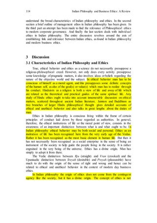 114 Indian Philosophy and Business Ethics: A Review
understand the broad characteristics of Indian philosophy and ethics. In the second
section a brief outline of management ethos in Indian philosophy has been given. In
the third part an attempt has been made to find the relevance of Philosophical ethics
to modern corporate governance. And finally the last section deals with individual
ethics in Indian philosophy. The entire discussion revolves around the axis of
establishing link and relevance between Indian ethics, as found in Indian philosophy
and modern business ethics.
3 Discussion
3.1 Characteristics of Indian Philosophy and Ethics
True, ethical behavior and ethics as a science do not necessarily presuppose a
religious-philosophical creed. However, not only does every activity presuppose
some knowledge of pragmatic matters, it also involves ideas or beliefs regarding the
nature of the objective world and the subject. In ethical behavior man has to be
conscious of himself as a moral agent, and this presupposes some definite concepts
of the human self, as also of the goal(s) or value(s) which man has to realize through
his conduct. Hinduism as a religion is both a view of life and away of life which
are related as the theoretical and practical guides of the same spiritual life. Any
study of Hindu ethics ought to take into account innumerable discussion on ethical
matters, scattered throughout ancient Indian literature. Jainism and Buddhism as
two branches of larger Hindu philosophical thought gives detailed accounts of
ethical and unethical behavior and also talks in great lengths about the duties of
man.
Ethics in Indian philosophy is conscious living within the frame of certain
principles of conduct laid down by those regarded as authorities. In general,
therefore, the ethical institutions of life or the moral point of view, consists in the
awareness of an important distinction between what is and what ought to be. In
Indian philosophy ethical behavior may be both social and personal. Ethics as an
institution of life has been recognized here from the very early age of the Vedas.
Rather it has been recognized as the most basic element in human life. But then it
has not necessarily been recognized as a social enterprise in the sense of being an
instrument of the society to help guide the people living in the society. It is rather
engrained in the very being of the universe. Ethics has a divine origin. Man has
simply to adopt it from there.
The Vedic distinction between Rju (straight) and Vran (crooked) and the
Upanisadic distinction between Sreyah (desirable) and Preyah (pleasurable) have
much to do with the origin of the sense of right and wrong and hence can be
related to ethical and unethical behavior in the context of modern day business
ethics.
In Indian philosophy the origin of ethics does not come from the contingent
agency like the society, but it has a divine origin. The concept of ethics is not
 