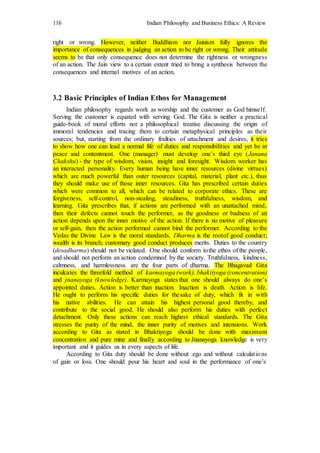 116 Indian Philosophy and Business Ethics: A Review
right or wrong. However, neither Buddhism nor Jainism fully ignores the
importance of consequences in judging an action to be right or wrong. Their attitude
seems to be that only consequence does not determine the rightness or wrongness
of an action. The Jain view to a certain extent tried to bring a synthesis between the
consequences and internal motives of an action.
3.2 Basic Principles of Indian Ethos for Management
Indian philosophy regards work as worship and the customer as God himself.
Serving the customer is equated with serving God. The Gita is neither a practical
guide-book of moral efforts nor a philosophical treatise discussing the origin of
immoral tendencies and tracing them to certain metaphysical principles as their
sources; but, starting from the ordinary frailties of attachment and desires, it tries
to show how one can lead a normal life of duties and responsibilities and yet be in
peace and contentment. One (manager) must develop one’s third eye (Janana
Chakshu) - the type of wisdom, vision, insight and foresight. Wisdom worker has
an interacted personality. Every human being have inner resources (divine virtues)
which are much powerful than outer resources (capital, material, plant etc.), thus
they should make use of those inner resources. Gita has prescribed certain duties
which were common to all, which can be related to corporate ethics. These are
forgiveness, self-control, non-stealing, steadiness, truthfulness, wisdom, and
learning. Gita prescribes that, if actions are performed with an unattached mind,
then their defects cannot touch the performer, as the goodness or badness of an
action depends upon the inner motive of the action. If there is no motive of pleasure
or self-gain, then the action performed cannot bind the performer. According to the
Vedas the Divine Law is the moral standards. Dharma is the rootof good conduct;
wealth is its branch; customary good conduct produces merits. Duties to the country
(desadharma) should not be violated. One should conform tothe ethos of the people,
and should not perform an action condemned by the society. Truthfulness, kindness,
calmness, and harmlessness are the four parts of dharma. The Bhagavad Gita
inculcates the threefold method of karmayoga (work), bhaktiyoga (concentration)
and jnanayoga (knowledge). Karmayoga states that one should always do one’s
appointed duties. Action is better than inaction. Inaction is death. Action is life.
He ought to perform his specific duties for thesake of duty, which fit in with
his native abilities. He can attain his highest personal good thereby, and
contribute to the social good. He should also perform his duties with perfect
detachment. Only these actions can reach highest ethical standards. The Gita
stresses the purity of the mind, the inner purity of motives and intensions. Work
according to Gita as stated in Bhaktiyoga should be done with maximum
concentration and pure mine and finally according to Jnanayoga knowledge is very
important and it guides us in every aspects of life.
According to Gita duty should be done without ego and without calculations
of gain or loss. One should pour his heart and soul in the performance of one’s
 