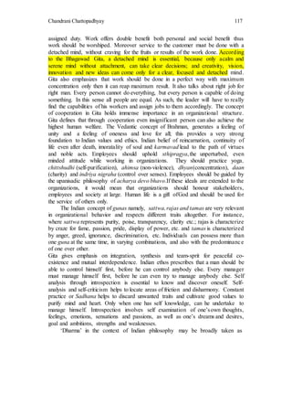 Chandrani Chattopadhyay 117
assigned duty. Work offers double benefit both personal and social benefit thus
work should be worshiped. Moreover service to the customer must be done with a
detached mind, without craving for the fruits or results of the work done. According
to the Bhagawad Gita, a detached mind is essential, because only acalm and
serene mind without attachment, can take clear decisions; and creativity, vision,
innovation and new ideas can come only for a clear, focused and detached mind.
Gita also emphasizes that work should be done in a perfect way with maximum
concentration only then it can reap maximum result. It also talks about right job for
right man. Every person cannot do everything, but every person is capable of doing
something. In this sense all people are equal. As such, the leader will have to really
find the capabilities of his workers and assign jobs to them accordingly. The concept
of cooperation in Gita holds immense importance in an organizational structure.
Gita defines that through cooperation even insignificant person can also achieve the
highest human welfare. The Vedantic concept of Brahman, generates a feeling of
unity and a feeling of oneness and love for all; this provides a very strong
foundation to Indian values and ethics. Indian belief of reincarnation, continuity of
life even after death, imoratality of soul and karmavad lead to the path of virtues
and noble acts. Employees should uphold sthipragya,the unperturbed, even
minded attitude while working in organizations. They should practice yoga,
chittshudhi (self-purification), ahimsa (non-violence), dhyan(concentration), daan
(charity) and indriya nigraha (control over senses). Employees should be guided by
the upanisadic philosophy of acharya devo bhavo.If these ideals are extended to the
organizations, it would mean that organizations should honour stakeholders,
employees and society at large. Human life is a gift ofGod and should be used for
the service of others only.
The Indian concept of gunas namely, sattwa,rajas and tamas are very relevant
in organizational behavior and respects different traits altogether. For instance,
where sattwa represents purity, poise, transparency, clarity etc.; rajas is characterize
by craze for fame, passion, pride, display of power, etc. and tamas is characterized
by anger, greed, ignorance, discrimination, etc. Individuals can possess more than
one guna at the same time, in varying combinations, and also with the predominance
of one over other.
Gita gives emphasis on integration, synthesis and team-sprit for peaceful co-
existence and mutual interdependence. Indian ethos prescribes that a man should be
able to control himself first, before he can control anybody else. Every manager
must manage himself first, before he can even try to manage anybody else. Self
analysis through introspection is essential to know and discover oneself. Self-
analysis and self-criticism helps to locate areas of friction and disharmony. Constant
practice or Sadhana helps to discard unwanted traits and cultivate good values to
purify mind and heart. Only when one has self knowledge, can he undertake to
manage himself. Introspection involves self examination of one’sown thoughts,
feelings, emotions, sensations and passions, as well as one’s dreams and desires,
goal and ambitions, strengths and weaknesses.
‘Dharma’ in the context of Indian philosophy may be broadly taken as
 
