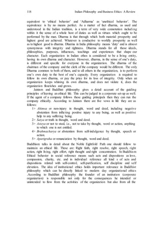 118 Indian Philosophy and Business Ethics: A Review
equivalent to ‘ethical behavior’ and ‘Adharma’ as ‘unethical behavior’. The
equivalence is by no means perfect. As a matter of fact dharma, as used and
understood in the Indian tradition, is a term of very wide connotation including
within it the sense of a whole host of duties as well as virtues which ought to be
performed by the man. Dharma is that through which both material prosperity and
highest good are achieved. Whatever is conductive to worldly prosperity as well
as to highest good is dharma. Dharma in India philosophy means ‘duty’ and is almost
synonymous with integrity and rightness. Dharma stands for all those ideals,
philosophies, purposes, influences, teachings and experiences that shape our
character. Each organization in Indian ethos is considered to be a living entity,
having its own dharma and character. However, dharma, in the sense of one’s duty,
is different and specific for everyone in the organization. The dharma of the
chairman of the company and the clerk of the company would be different. The only
Dharma common to both of them, and to all others in the organization, is to perform
one’s own duty to the best of one’s capacity. Every organization is required to
follow its own dharma, or pay the price for its loss of integrity. Only when an
organization keeps whining its own dharma, and does not violate it, does the
organization flourishes and grows.
Jainism and Buddhist philosophy gives a detail account of the guiding
principles of leaving an ethical life. This can be judged in a corporate set-up as well.
If the agent of a company follows these guiding principals then they can run the
company ethically. According to Jainism there are five vows in life they are as
follows:
1> Ahimsa or non-injury in thought, word and deed, including negative
abstention from inflicting positive injury to any being, as well as positive
help to any suffering being.
2> Satya or truth in thought, word and deed.
3> Asteya or not to steal, i.e., not to take by thought, word or action, anything
to which one is not entitled.
4> Brahmacharya or abstention from self-indulgence by thought, speech or
action.
5> Aparigraha or renunciation by thought, word and deed.
Buddhism talks in detail about the Noble Eightfold Path one should follow to
maintain an ethical life. These are: Right faith, right resolve, right speech, right
action, right living, right effort, right thought and right concentration. In Buddhism
Ethical behavior in social reference means such acts and dispositions as love,
compassion, charity, etc. and in individual reference all kind s of acts and
dispositions related with self-control, self-purification, self discipline and self
elevation. The idea of institutional ethics holds important relevance in Buddhist
philosophy which can be directly linked to modern day organizational ethics
.According to Buddhist philosophy the founder of an institution (corporate
organization) is responsible not only for the consequences he intended or
unintended to flow from the activities of the organization but also from all the
 