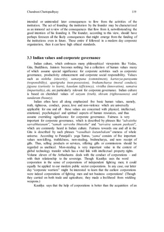 Chandrani Chattopadhyay 119
intended or unintended later consequences to flow from the activities of the
institution. The act of founding the institution by the founder may be characterized
as an immoral act n view of the consequences that flow from it, notwithstanding the
good intention of his founding it. The founder, according to this view, should have
perhaps foreseen all the likely consequences that might emerge from the funding of
the institutions even in future. These entire if followed in a modern day corporate
organization, then it can have high ethical standards.
3.3 Indian values and corporate governance
Indian culture, which embraces many philosophical viewpoints like Vedas,
Gita, Buddhism, Jainism becomes nothing but a collection of human values many
of which assume special significance for corporate activities such as corporate
governance, productivity enhancement and corporate social responsibility. Values
such as nishtha (sincerity), samarpana (commitment), kartavya-parayanta
(responsibility), aparigraha (non-possession), brahamcharya (moral conduct),
jigyasa (curiosity to learn), kauslam (efficiency), vividha (innovation), samatva
(impartiality), etc. are particularly relevant for corporate governance. Indian culture
is based on cherished values of satyam (truth), shivam (righteousness) and
sundaram (beauty).
Indian ethos have all along emphasized five basic human values, namely,
truth, righteous, conduct, peace, love and non-violence which are universally
applicable for one and all these values are concerned with physical, intellectual,
emotional, psychological and spiritual aspects of human resources, and thus
assume overriding significance for corporate governance. Fairness is very
important for corporate governance, which is described by phrases like “advaistha
sarvabhutanam”, “samah sarveshu bhuteshu” and “sarvatra samam pashyati”,
which are commonly heard in Indian culture. Fairness towards one and all in the
Gita is described by such phrases “vasudhaiv kutumbakam” oneness of whole
universe. According to Patanjali’s yoga Sutras, ‘yama’ consists of five important
values non-killing, truthfulness, non-stealing, brahmcharya, and non- receipt of
gifts. Thus, selling products or services, offering gifts or commissions should be
regarded as unethical. Mon-stealing is very important value in the context of
global technology transfer which has a vital link with intellectual property rights.
Volume eleven of the Arthashastra deals with the conduct of corporations – and
with their relationship to the sovereign. Though Kautilya uses the word
corporation in the sense of corporations of independent fighting men; it could
equally be applied to our modern public sector corporations. In any case, our latter
day “corporate warriors” might be interested to learn that the earliest corporations
were indeed corporations of fighting men and not business corporations! (Though
they carried on both trade and agriculture; they made a livelihood from wielding
weapons.)
Kautilya says that the help of corporations is better than the acquisition of an
 