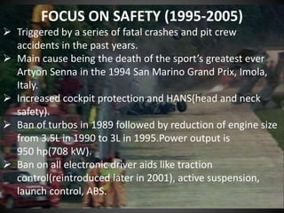 FOCUS ON SAFETY (1995-2005)
 Triggered by a series of fatal crashes and pit crew
accidents in the past years.
 Main cause being the death of the sport’s greatest ever
Artyon Senna in the 1994 San Marino Grand Prix, Imola,
Italy.
 Increased cockpit protection and HANS(head and neck
safety).
 Ban of turbos in 1989 followed by reduction of engine size
from 3.5L in 1990 to 3L in 1995.Power output is
950 hp(708 kW).
 Ban on all electronic driver aids like traction
control(reintroduced later in 2001), active suspension,
launch control, ABS.
 