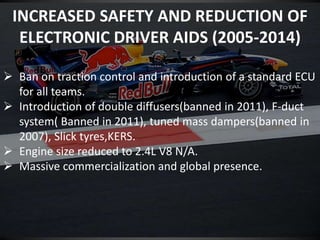 INCREASED SAFETY AND REDUCTION OF
ELECTRONIC DRIVER AIDS (2005-2014)
 Ban on traction control and introduction of a standard ECU
for all teams.
 Introduction of double diffusers(banned in 2011), F-duct
system( Banned in 2011), tuned mass dampers(banned in
2007), Slick tyres,KERS.
 Engine size reduced to 2.4L V8 N/A.
 Massive commercialization and global presence.
 
