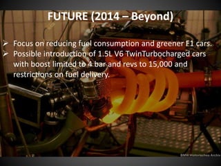 FUTURE (2014 – Beyond)
 Focus on reducing fuel consumption and greener F1 cars.
 Possible introduction of 1.5L V6 TwinTurbocharged cars
with boost limited to 4 bar and revs to 15,000 and
restrictions on fuel delivery.
 