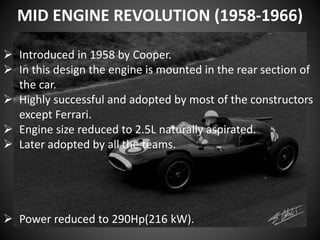 MID ENGINE REVOLUTION (1958-1966)
 Introduced in 1958 by Cooper.
 In this design the engine is mounted in the rear section of
the car.
 Highly successful and adopted by most of the constructors
except Ferrari.
 Engine size reduced to 2.5L naturally aspirated.
 Later adopted by all the teams.
 Power reduced to 290Hp(216 kW).
 