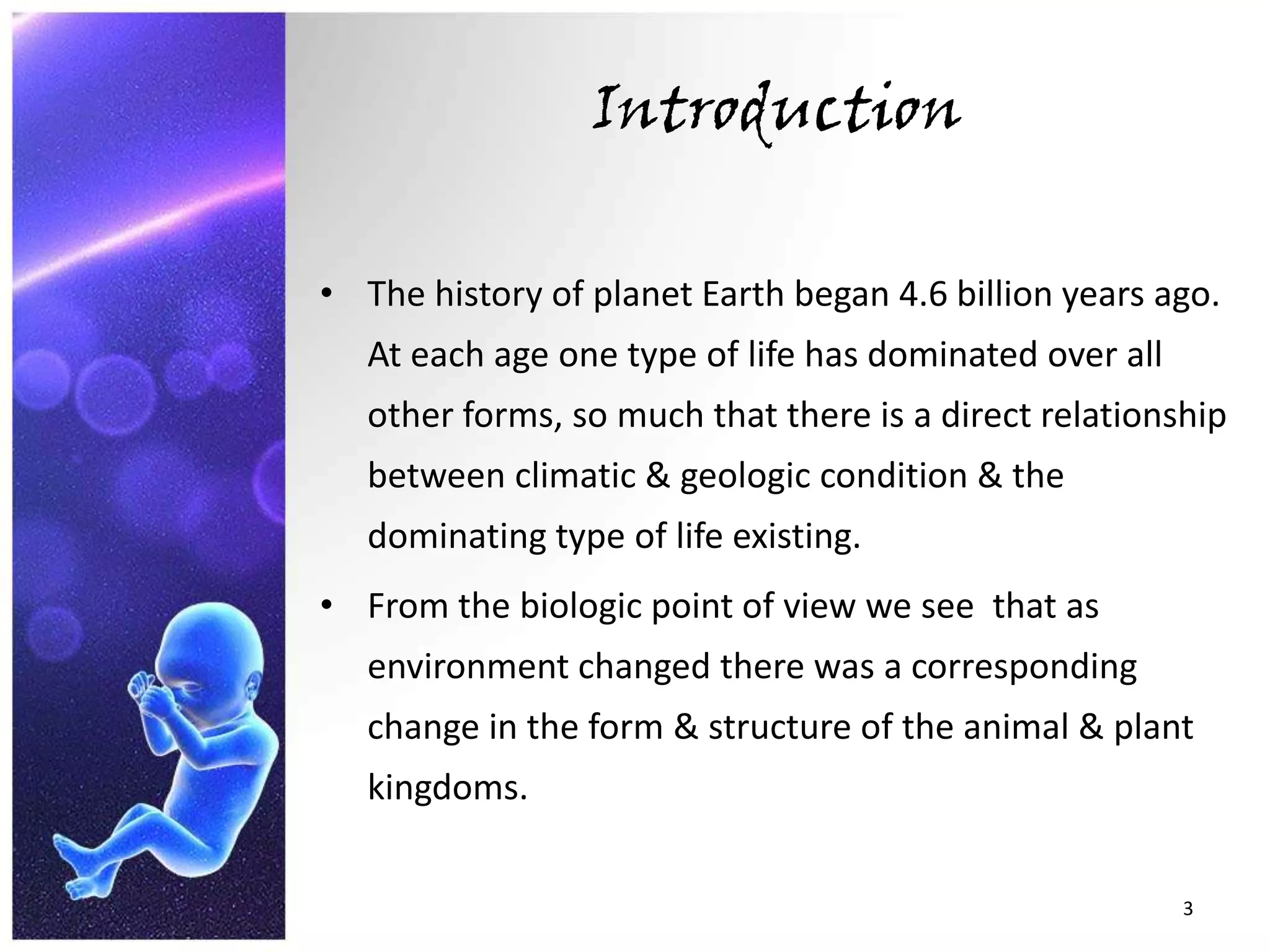 IntroductionThe history of planet Earth began 4.6 billion years ago. At each age one type of life has dominated over all other forms, so much that there is a direct relationship between climatic & geologic condition & the dominating type of life existing.From the biologic point of view we see  that as environment changed there was a corresponding change in the form & structure of the animal & plant kingdoms. 3