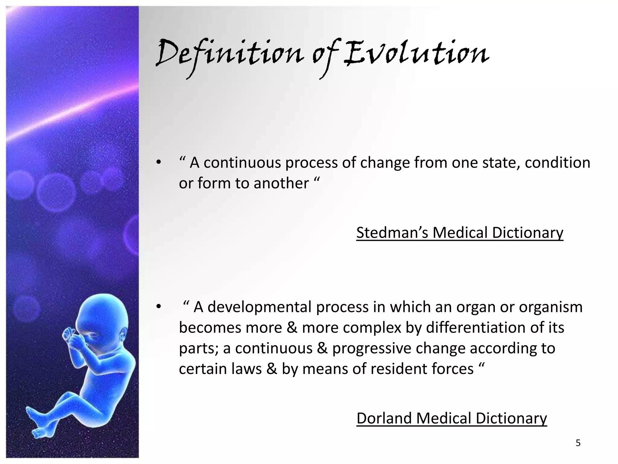 Definition of Evolution“ A continuous process of change from one state, condition or form to another “Stedman’s Medical Dictionary “ A developmental process in which an organ or organism becomes more & more complex by differentiation of its parts; a continuous & progressive change according to certain laws & by means of resident forces “Dorland Medical Dictionary5