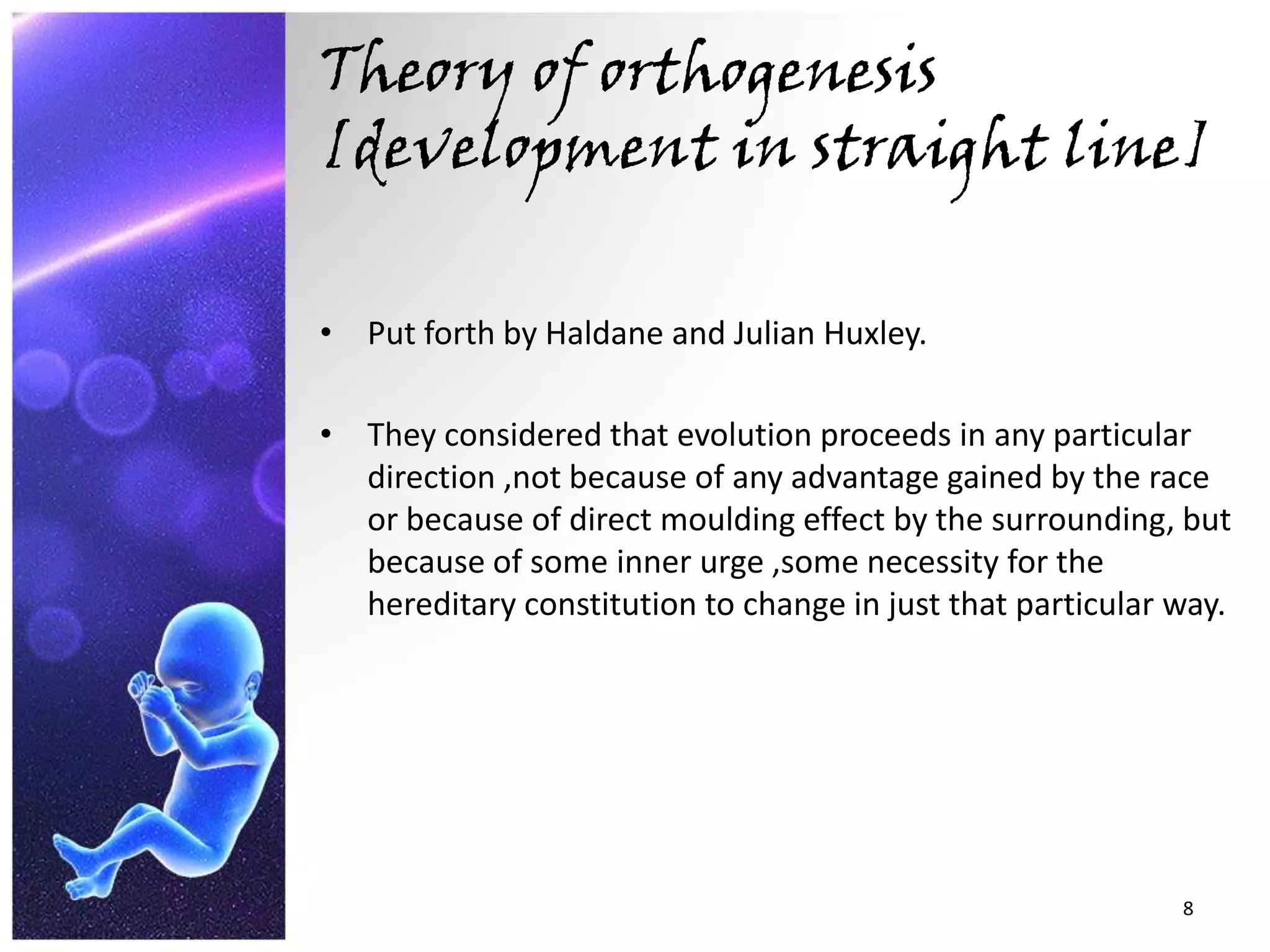 Theory of orthogenesis [development in straight line]Put forth by Haldane and Julian Huxley.They considered that evolution proceeds in any particular direction ,not because of any advantage gained by the race or because of direct moulding effect by the surrounding, but because of some inner urge ,some necessity for the hereditary constitution to change in just that particular way.8