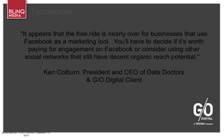 BLINQ MEDIA – A G/O DIGITAL COMPANY • ©
2014
Testimonial
"It appears that the free ride is nearly over for businesses that use
Facebook as a marketing tool. You'll have to decide if it's worth
paying for engagement on Facebook or consider using other
social networks that still have decent organic reach potential."
Ken Colburn, President and CEO of Data Doctors
& G/O Digital Client
 