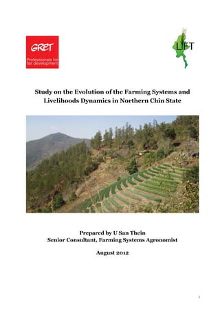 1
Study on the Evolution of the Farming Systems and
Livelihoods Dynamics in Northern Chin State
Prepared by U San Thein
Senior Consultant, Farming Systems Agronomist
August 2012
 