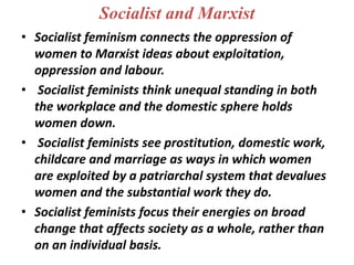 Socialist and Marxist
• Socialist feminism connects the oppression of
women to Marxist ideas about exploitation,
oppression and labour.
• Socialist feminists think unequal standing in both
the workplace and the domestic sphere holds
women down.
• Socialist feminists see prostitution, domestic work,
childcare and marriage as ways in which women
are exploited by a patriarchal system that devalues
women and the substantial work they do.
• Socialist feminists focus their energies on broad
change that affects society as a whole, rather than
on an individual basis.
 