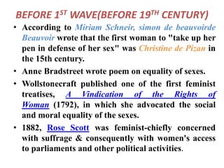 BEFORE 1ST WAVE(BEFORE 19TH CENTURY)
• According to Miriam Schneir, simon de beauvoirde
Beauvoir wrote that the first woman to "take up her
pen in defense of her sex" was Christine de Pizan in
the 15th century.
• Anne Bradstreet wrote poem on equality of sexes.
• Wollstonecraft published one of the first feminist
treatises, A Vindication of the Rights of
Woman (1792), in which she advocated the social
and moral equality of the sexes.
• 1882, Rose Scott was feminist-chiefly concerned
with suffrage & consequently with women's access
to parliaments and other political activities.
 