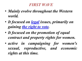 FIRST WAVE
• Mainly evolve throughout the Western
world.
• It focused on legal issues, primarily on
gaining the right to vote.
• It focused on the promotion of equal
contract and property rights for women.
• active in campaigning for women's
sexual, reproductive, and economic
rights at this time.
 