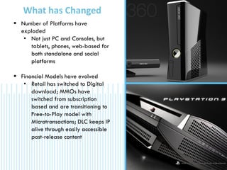  Number of Platforms have
exploded
• Not just PC and Consoles, but
tablets, phones, web-based for
both standalone and social
platforms
 Financial Models have evolved
• Retail has switched to Digital
download; MMOs have
switched from subscription
based and are transitioning to
Free-to-Play model with
Microtransactions; DLC keeps IP
alive through easily accessible
post-release content
What has Changed
 