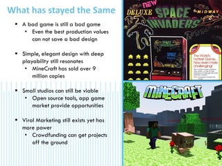 What has stayed the Same
 A bad game is still a bad game
• Even the best production values
can not save a bad design
 Simple, elegant design with deep
playability still resonates
• MineCraft has sold over 9
million copies
 Small studios can still be viable
• Open source tools, app game
market provide opportunities
 Viral Marketing still exists yet has
more power
• Crowdfunding can get projects
off the ground
 