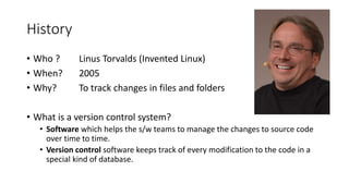 History
• Who ? Linus Torvalds (Invented Linux)
• When? 2005
• Why? To track changes in files and folders
• What is a version control system?
• Software which helps the s/w teams to manage the changes to source code
over time to time.
• Version control software keeps track of every modification to the code in a
special kind of database.
 