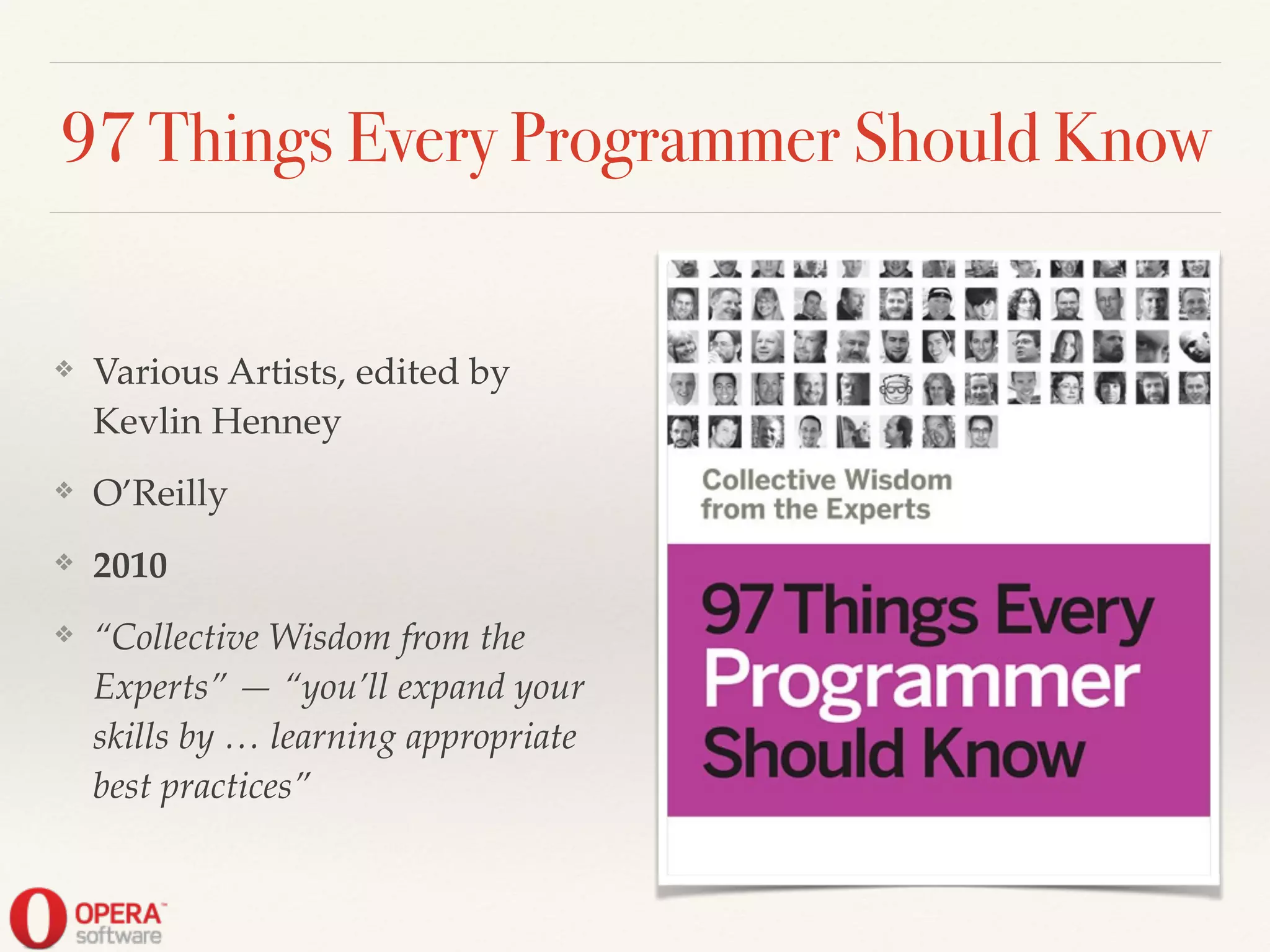 97 Things Every Programmer Should Know
❖ Various Artists, edited by
Kevlin Henney!
❖ O’Reilly!
❖ 2010!
❖ “Collective Wisdom from the
Experts” — “you’ll expand your
skills by … learning appropriate
best practices”
 