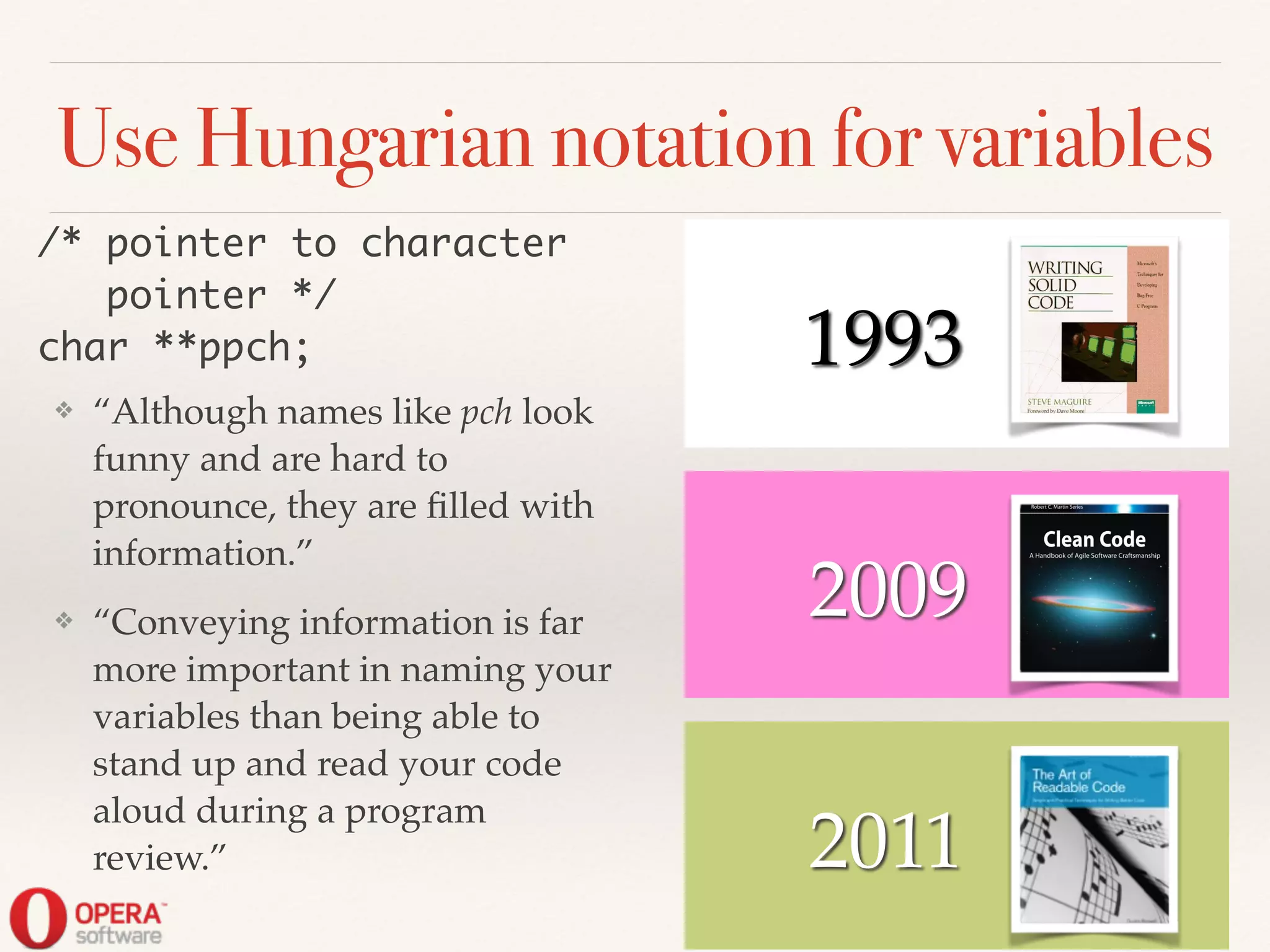 2011
2009
! ! 1993
Use Hungarian notation for variables
❖ “Although names like pch look
funny and are hard to
pronounce, they are ﬁlled with
information.”!
❖ “Conveying information is far
more important in naming your
variables than being able to
stand up and read your code
aloud during a program
review.”
/* pointer to character	
pointer */	
char **ppch;
 