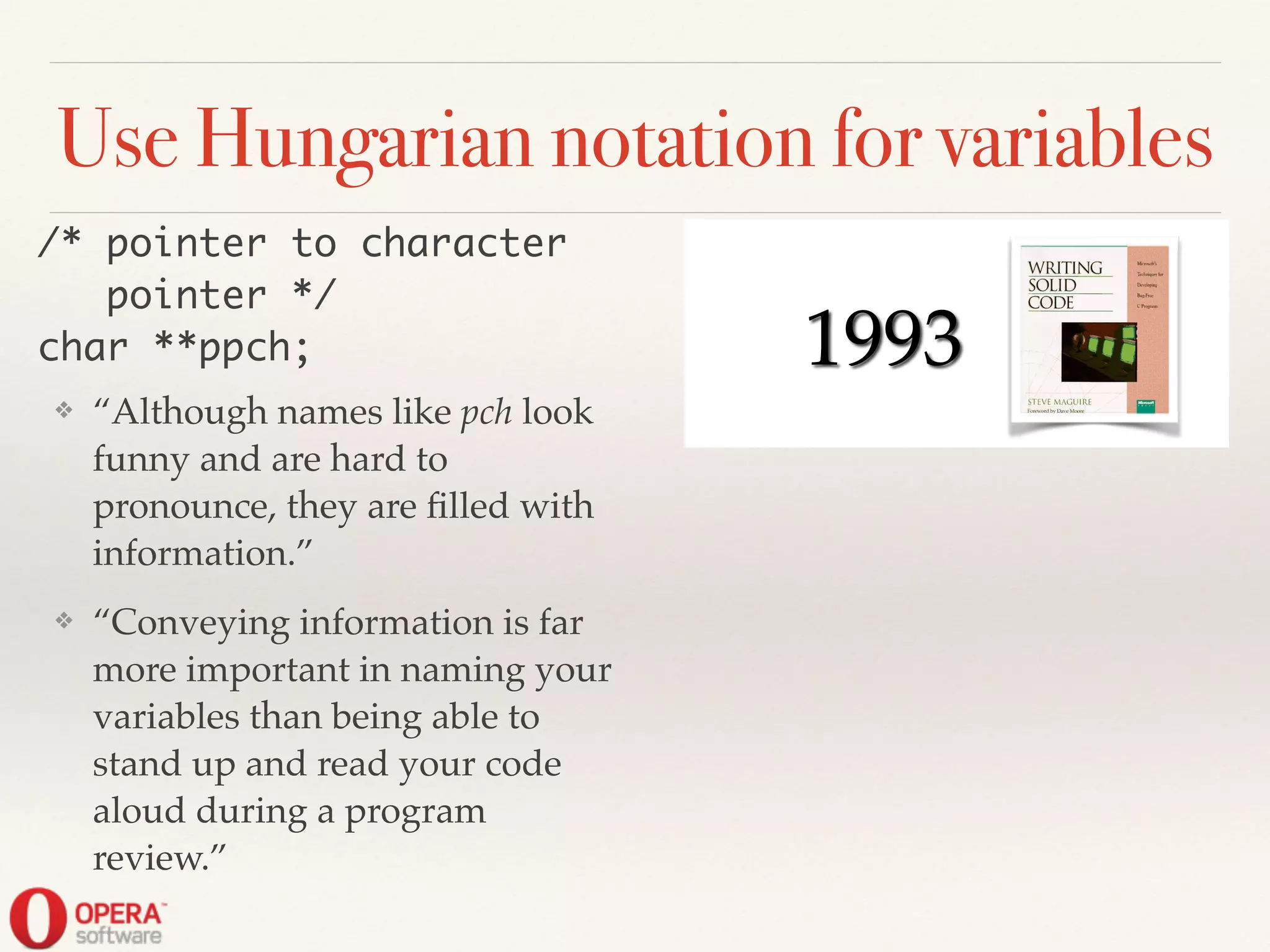 ! ! 1993
Use Hungarian notation for variables
❖ “Although names like pch look
funny and are hard to
pronounce, they are ﬁlled with
information.”!
❖ “Conveying information is far
more important in naming your
variables than being able to
stand up and read your code
aloud during a program
review.”
/* pointer to character	
pointer */	
char **ppch;
 