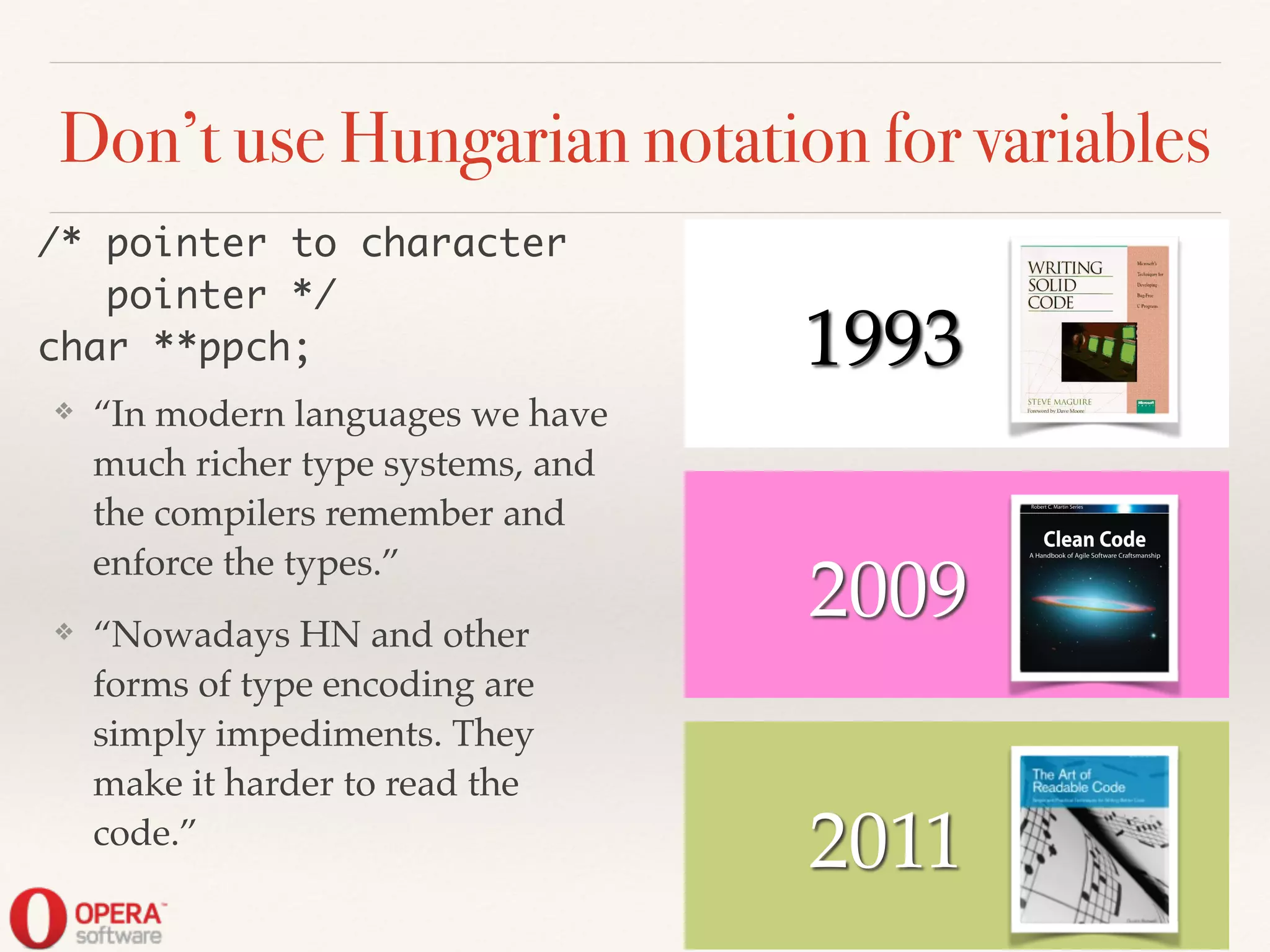 Don’t use Hungarian notation for variables
❖ “In modern languages we have
much richer type systems, and
the compilers remember and
enforce the types.”!
❖ “Nowadays HN and other
forms of type encoding are
simply impediments. They
make it harder to read the
code.”
/* pointer to character	
pointer */	
char **ppch;
2011
2009
! ! 1993
 