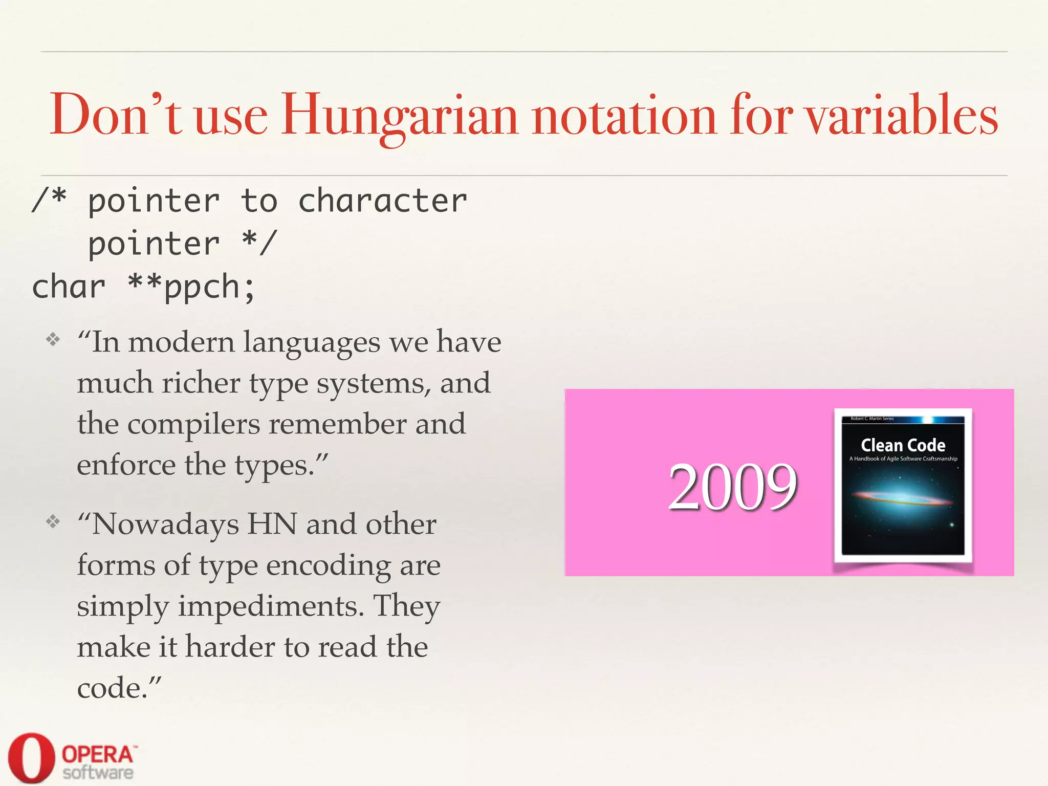 Don’t use Hungarian notation for variables
❖ “In modern languages we have
much richer type systems, and
the compilers remember and
enforce the types.”!
❖ “Nowadays HN and other
forms of type encoding are
simply impediments. They
make it harder to read the
code.”
/* pointer to character	
pointer */	
char **ppch;
2009
 
