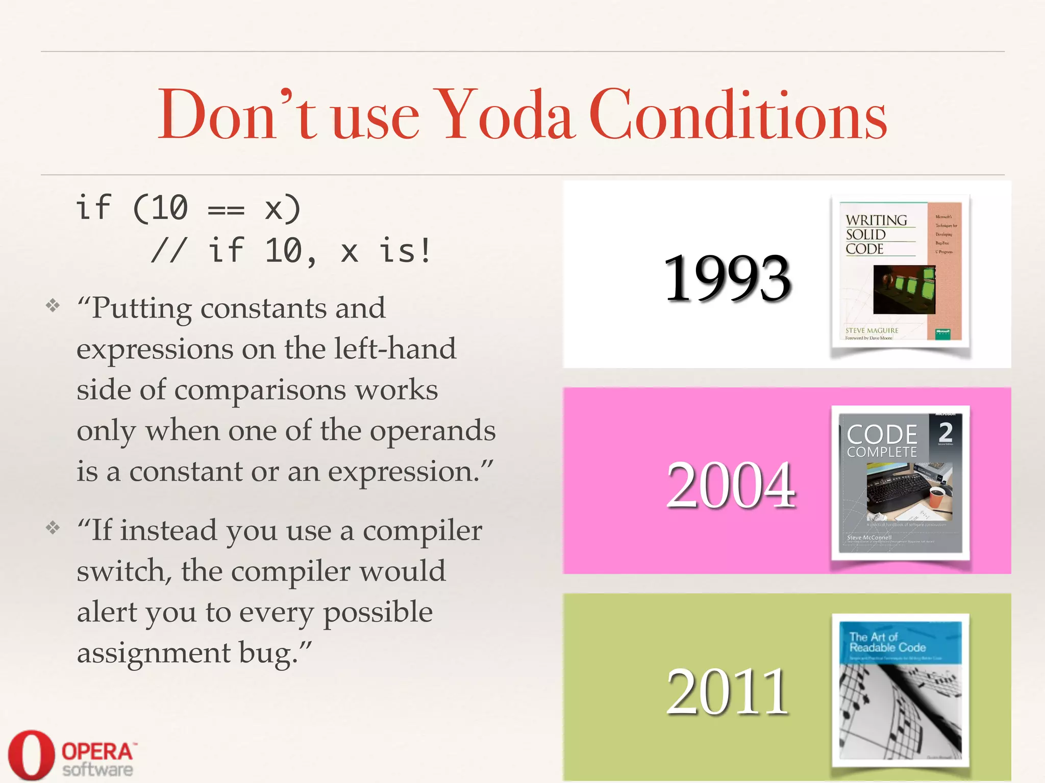 2004
Don’t use Yoda Conditions
❖ “Putting constants and
expressions on the left-hand
side of comparisons works
only when one of the operands
is a constant or an expression.”!
❖ “If instead you use a compiler
switch, the compiler would
alert you to every possible
assignment bug.”
2011
! ! 1993
if (10 == x)	
// if 10, x is!
 