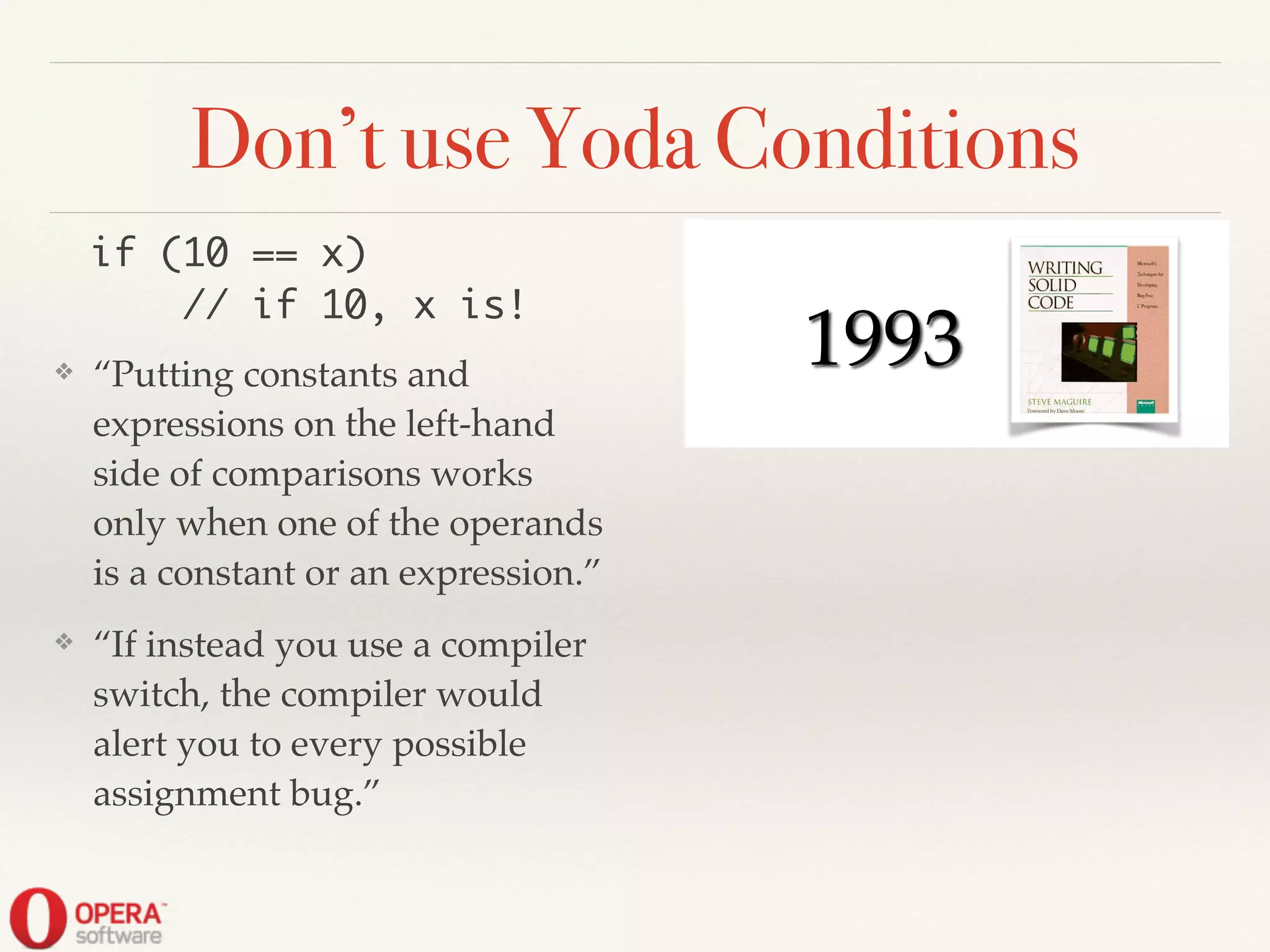 Don’t use Yoda Conditions
❖ “Putting constants and
expressions on the left-hand
side of comparisons works
only when one of the operands
is a constant or an expression.”!
❖ “If instead you use a compiler
switch, the compiler would
alert you to every possible
assignment bug.”
if (10 == x)	
// if 10, x is!
! ! 1993
 
