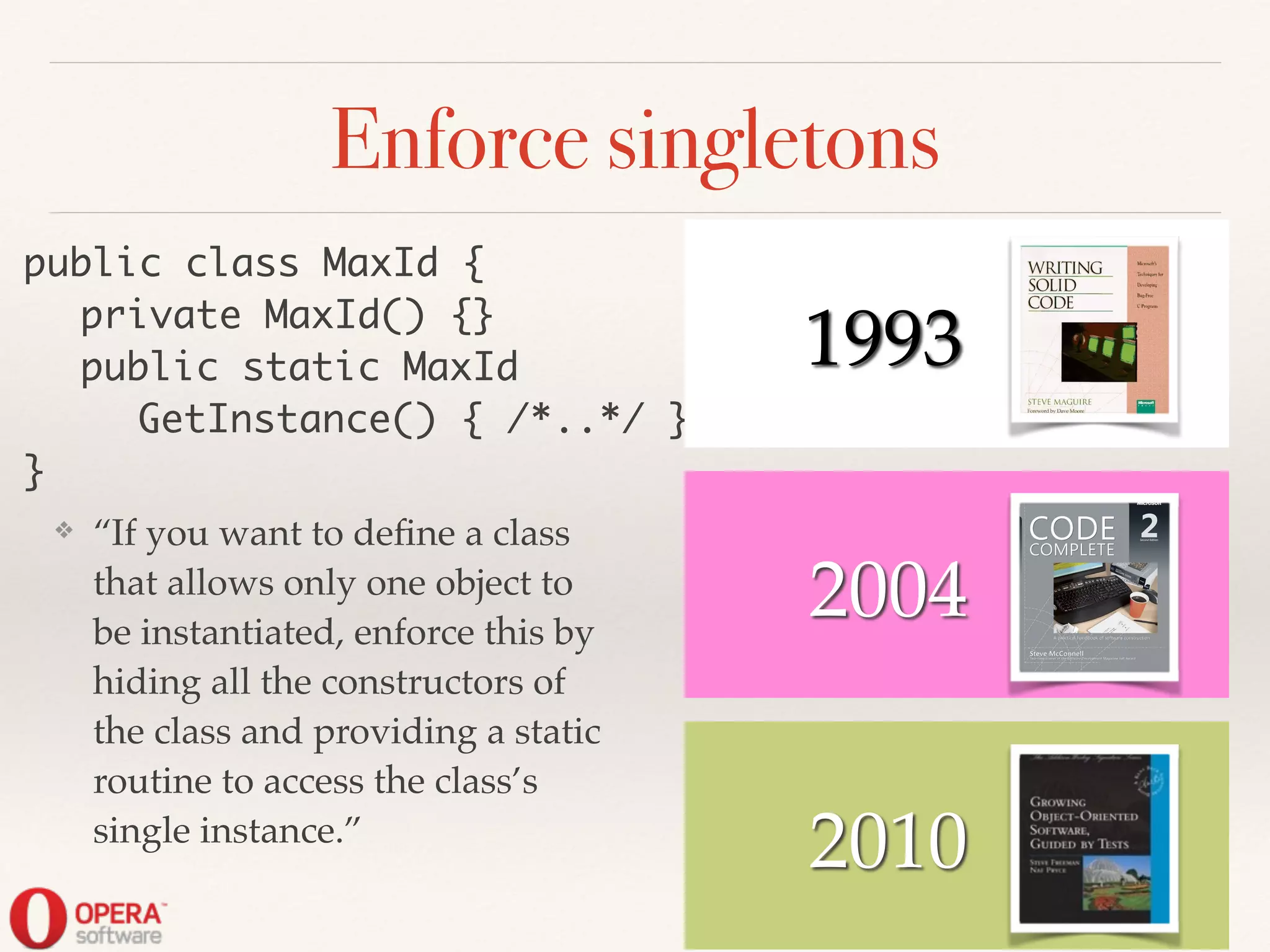 2010
Enforce singletons
❖ “If you want to deﬁne a class
that allows only one object to
be instantiated, enforce this by
hiding all the constructors of
the class and providing a static
routine to access the class’s
single instance.”
public class MaxId {	
	 private MaxId() {}	
	 public static MaxId	
	 	 GetInstance() { /*..*/ }	
}
2004
! ! 1993
 