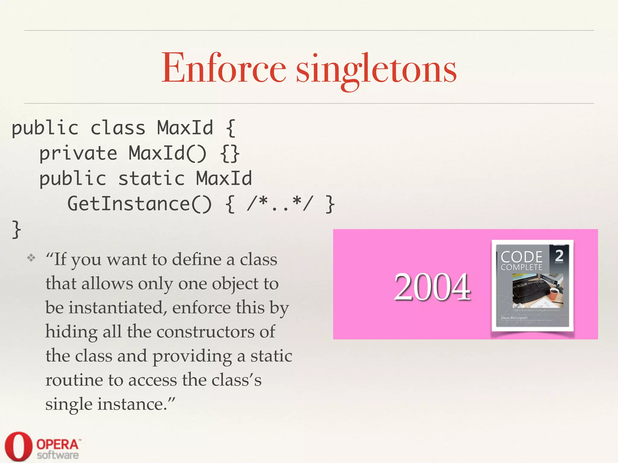 Enforce singletons
❖ “If you want to deﬁne a class
that allows only one object to
be instantiated, enforce this by
hiding all the constructors of
the class and providing a static
routine to access the class’s
single instance.”
public class MaxId {	
	 private MaxId() {}	
	 public static MaxId	
	 	 GetInstance() { /*..*/ }	
}
2004
 