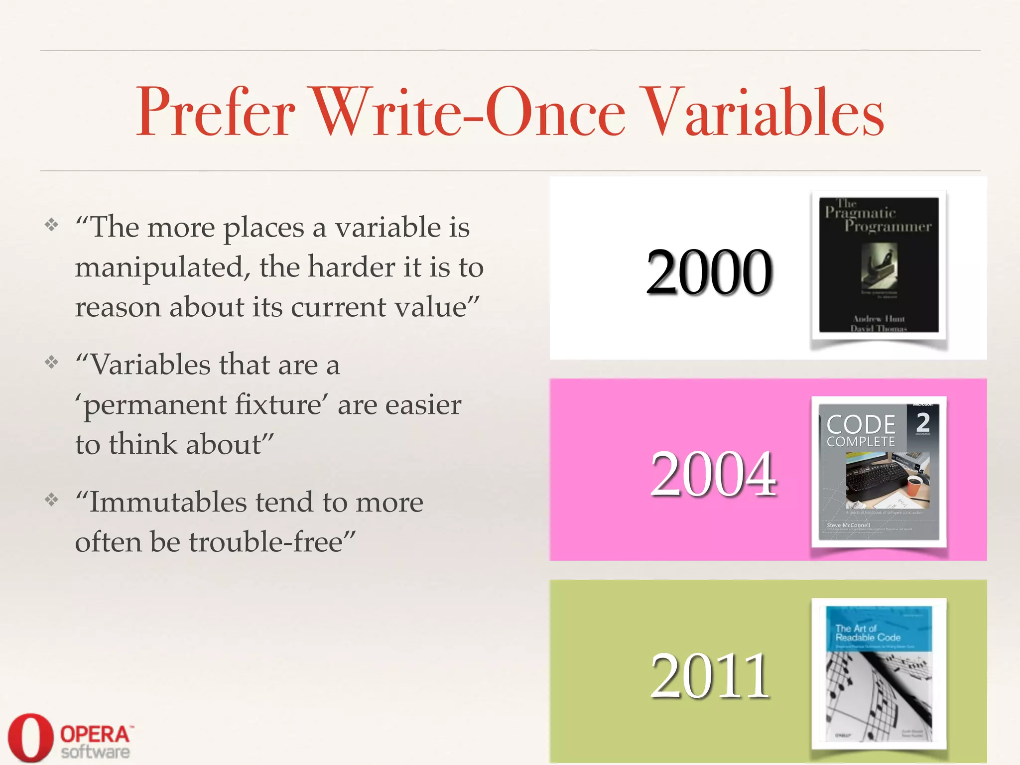 2011
Prefer Write-Once Variables
❖ “The more places a variable is
manipulated, the harder it is to
reason about its current value”!
❖ “Variables that are a
‘permanent ﬁxture’ are easier
to think about”!
❖ “Immutables tend to more
often be trouble-free”
2004
! ! 2000
 