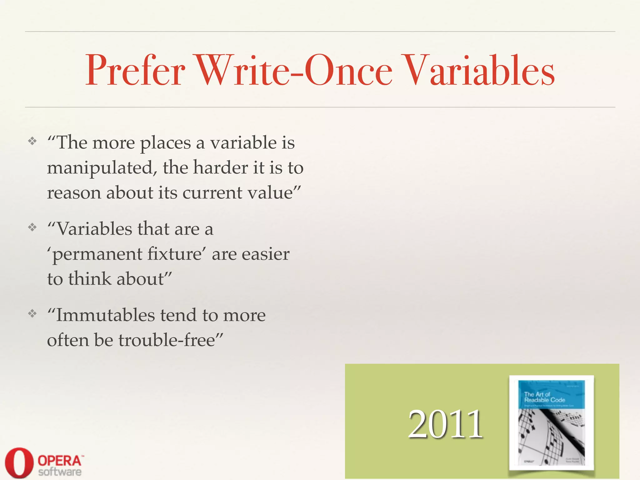 2011
Prefer Write-Once Variables
❖ “The more places a variable is
manipulated, the harder it is to
reason about its current value”!
❖ “Variables that are a
‘permanent ﬁxture’ are easier
to think about”!
❖ “Immutables tend to more
often be trouble-free”
 