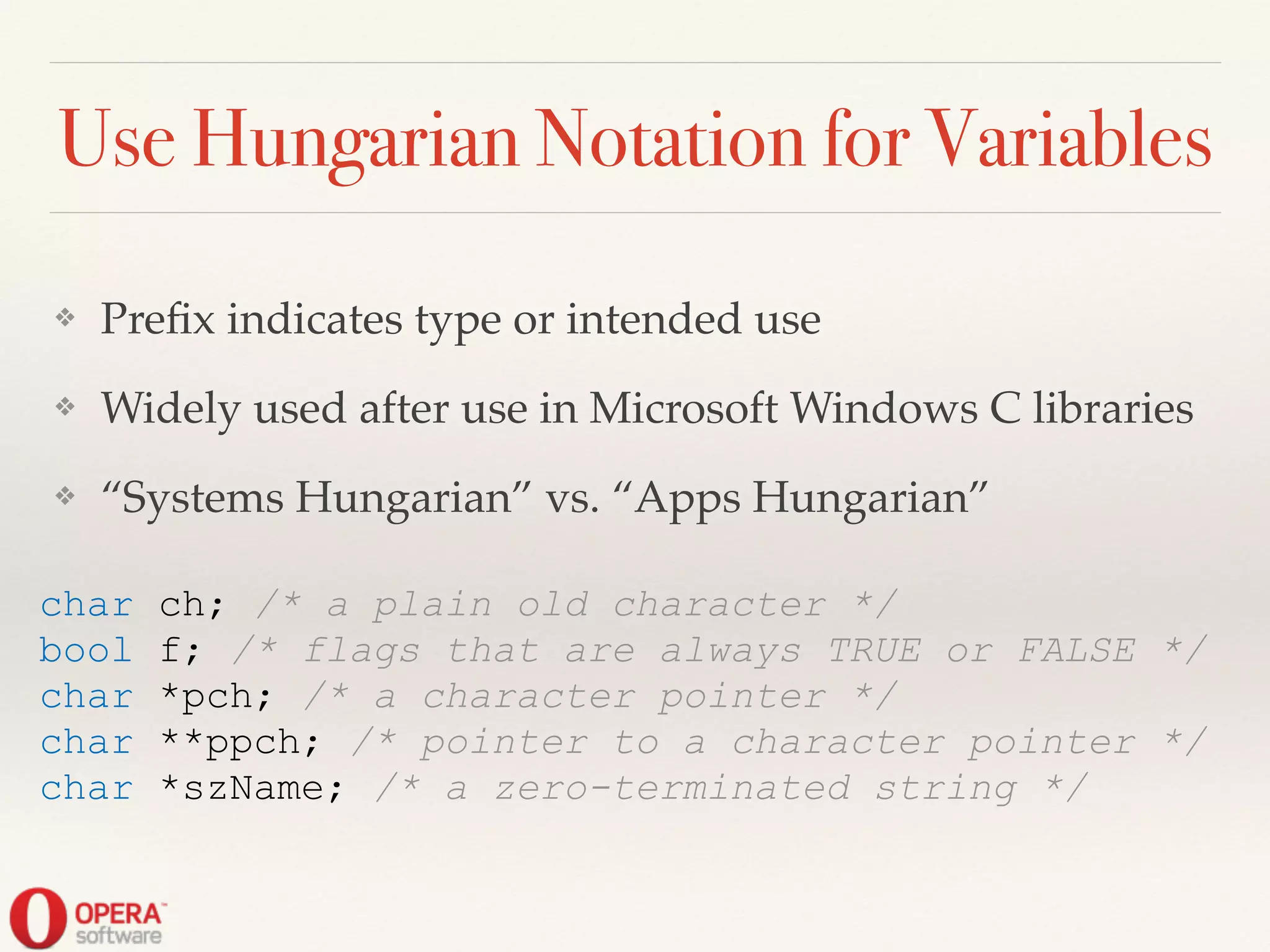 Use Hungarian Notation for Variables
❖ Preﬁx indicates type or intended use!
❖ Widely used after use in Microsoft Windows C libraries!
❖ “Systems Hungarian” vs. “Apps Hungarian”
char ch; /* a plain old character */
bool f; /* flags that are always TRUE or FALSE */
char *pch; /* a character pointer */
char **ppch; /* pointer to a character pointer */
char *szName; /* a zero-terminated string */
 