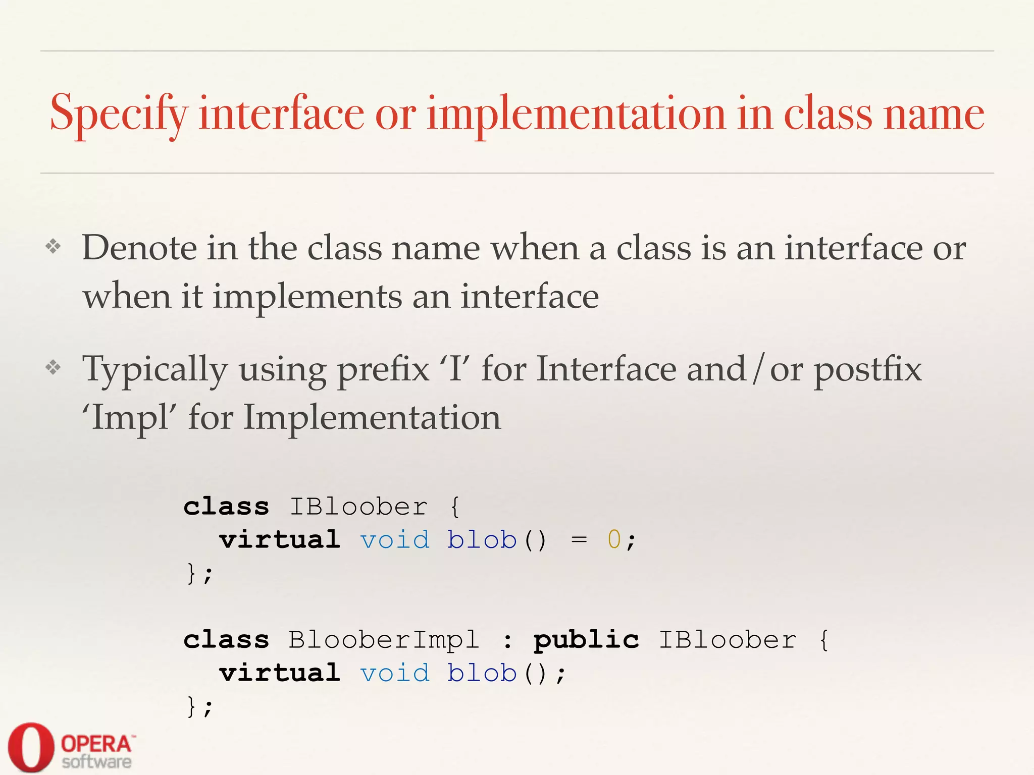 Specify interface or implementation in class name
❖ Denote in the class name when a class is an interface or
when it implements an interface!
❖ Typically using preﬁx ‘I’ for Interface and/or postﬁx
‘Impl’ for Implementation
class IBloober {
virtual void blob() = 0;
};
!
class BlooberImpl : public IBloober {
virtual void blob();
};
 