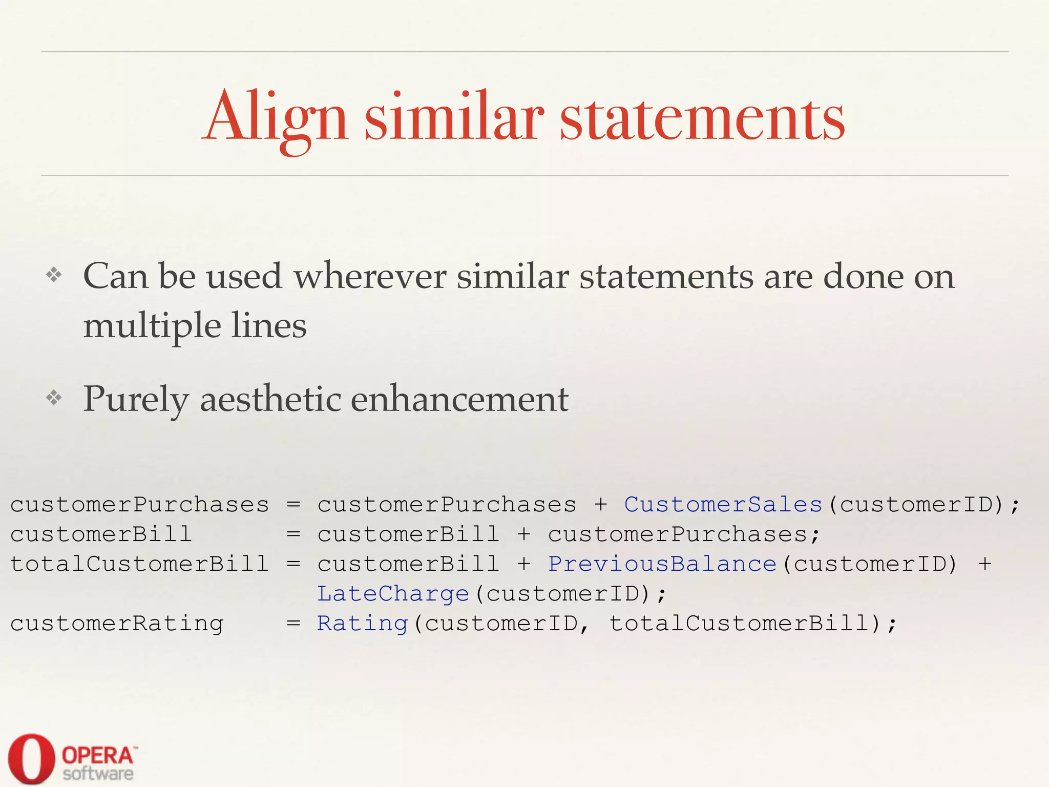 Align similar statements
❖ Can be used wherever similar statements are done on
multiple lines!
❖ Purely aesthetic enhancement
customerPurchases = customerPurchases + CustomerSales(customerID);
customerBill = customerBill + customerPurchases;
totalCustomerBill = customerBill + PreviousBalance(customerID) +
LateCharge(customerID);
customerRating = Rating(customerID, totalCustomerBill);
 
