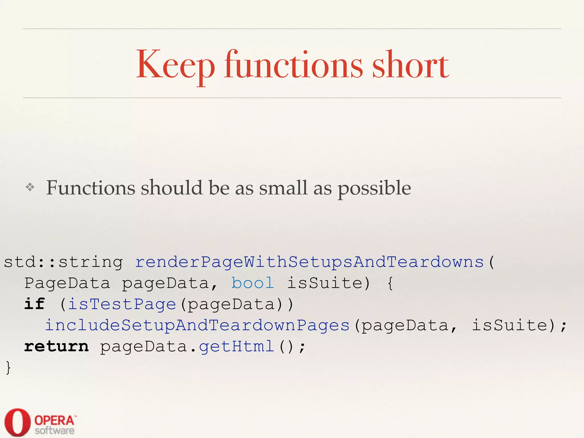 Keep functions short
❖ Functions should be as small as possible
std::string renderPageWithSetupsAndTeardowns(
PageData pageData, bool isSuite) {
if (isTestPage(pageData))
includeSetupAndTeardownPages(pageData, isSuite);
return pageData.getHtml();
}
 