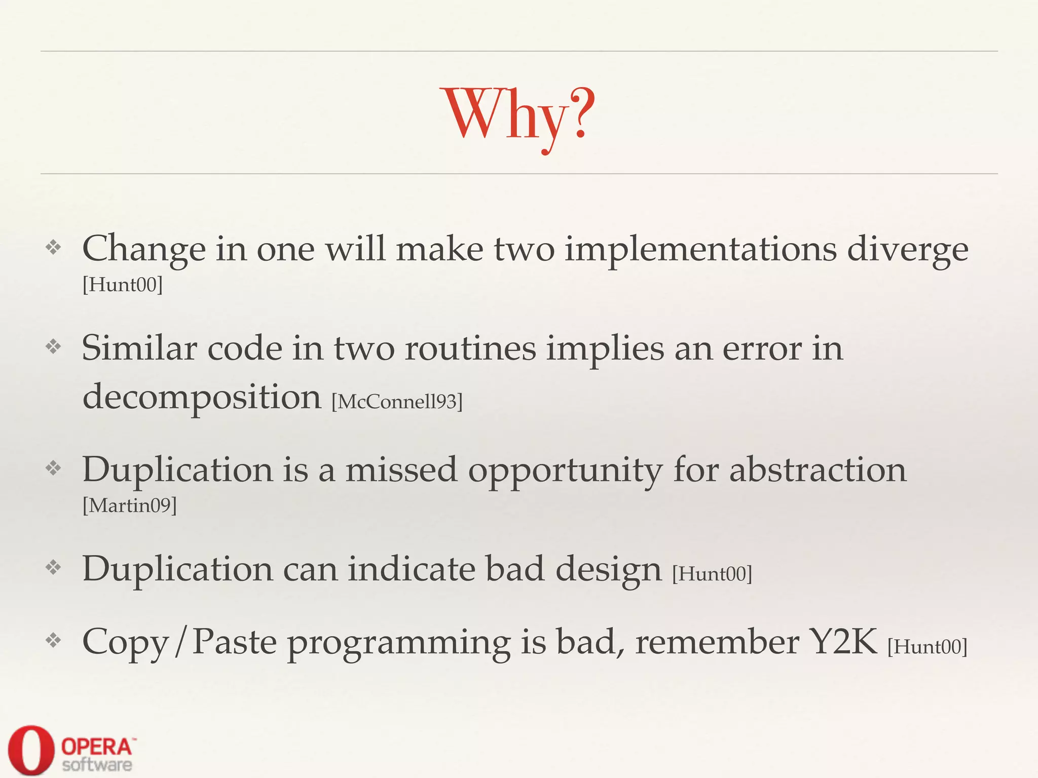 Why?
❖ Change in one will make two implementations diverge
[Hunt00]!
❖ Similar code in two routines implies an error in
decomposition [McConnell93]!
❖ Duplication is a missed opportunity for abstraction
[Martin09]!
❖ Duplication can indicate bad design [Hunt00]!
❖ Copy/Paste programming is bad, remember Y2K [Hunt00]
 